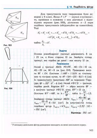 § 14. Подібність фігур
Рис. 103
Для трикутників таке твердження було до-
ведене у 8 класі. Якщо F і F' — опуклі я-кутники*,
то, провівши в кожному з них діагоналі з відпо-
відних вершин (рис. 103), дістанемо п - 2 пари
подібних трикутників (обґрунтуйте де самостійно).
Тоді
S'F=S' +S' +...+S' = k2
S + k2
S +...+k2
S =' "і "2 N-i «і "2
= k2
(s +S +... + S ) = k2
S..,
тобто — = k2
.
S,
A F H D
Рис. 104
Задача
Основи рівнобедреної .трапеції дорівнюють 8 см
і 20 см, а бічна сторона 10 см. Знайдіть площу
трапеції, яка подібна до даної і має висоту 12 см.
Розв'язання
Нехай у трапеції ABCD AD||BC, АВ = CD = 10 см,
AD = 20 см, ВС = 8 см (рис.104). Проведемо висо-
ти BF і СН. Оскільки A A B F = A D C H за гіпотену-
зою та гострим кутом, то AF = DH = (20 - 8):2 = 6 (см).
Із прямокутного трикутника ABF за теоремою Пісра-
гора BF =л/і0г -б2 =8 (см). Нехай A'B'C'D' — трапеція,
подібна даній. Відрізок B'F' — образ висоти BF —
є висотою трапеції A'B'C'D', отже, B'F'= 12 см.
Оскільки B'F' = kBF, то k = тобто k = — = 1,5.
BF 8
Знайдемо площу трапеції ABCD: SABC0 = — - BF,
20 + 8 0 1 1 0 , „ - . 2
SABCO = —2 8 = (см2). За властивістю площ
подібних фігур SA,B,C,C, = k2SABCD, SA.B,C,&. = (1,5)2 • 112 =
= 252 (см2).
Відповідь: 252 см2.
* У випадку довільних фігур доведення виходить за межі шкільного курсу.
143
 