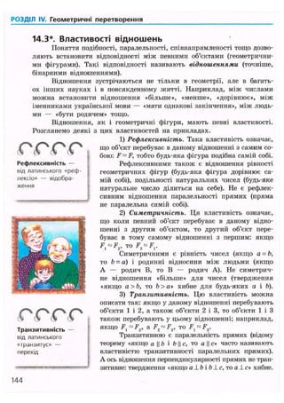РОЗДІЛ IV. Геометричні перетворення
14.3*. Властивості відношень
Поняття подібності, паралельності, співнапрямленості тощо дозво-
ляють встановити відповідності між певними об'єктами (геометрични-
ми фігурами). Такі відповідності називають відношеннями (точніше,
бінарними відношеннями).
Відношення зустрічаються не тільки в геометрії, але в багать-
ох інших науках і в повсякденному житті. Наприклад, між числами
можна встановити відношення «більше», «менше», «дорівнює», між
іменниками української мови — «мати однакові закінчення», між людь-
ми — «бути родичем» тощо.
Відношення, як і геометричні фігури, мають певні властивості.
Розглянемо деякі з цих властивостей на прикладах.
1) Рефлексивність. Така властивість означає,
що об'єкт перебуває в даному відношенні з самим со-
бою: F™ F, тобто будь-яка фігура подібна самій собі.
Рефлексивними також є відношення рівності
геометричних фігур (будь-яка фігура дорівнює са-
мій собі), подільності натуральних чисел (будь-яке
натуральне число ділиться на себе). Не є рефлек-
сивним відношення паралельності прямих (пряма
не паралельна самій собі).
2) Симетричність. Ця властивість означає,
що коли певний об'єкт перебуває в даному відно-
шенні з другим об'єктом, то другий об'єкт пере-
буває в тому самому відношенні з першим: якщо
F, ™ F2, то F2 ~F,.
Симетричними є рівність чисел (якщо а = Ь,
то b - а) і родинні відносини між людьми (якщо
А — родич В, то В — родич А). Не симетрич-
не відношення «більше» для чисел (твердження
«якщо а>Ь, то Ь>а» хибне для будь-яких а і Ь).
3) Транзитивність. Цю властивість можна
описати так: якщо у даному відношенні перебувають
об'єкти 1 і 2, а також об'єкти 2 і 3, то об'єкти 1 і З
також перебувають у цьому відношенні; наприклад,
якщо F, ™ F2, a F2 ™ F3, то F, ~ F3.
Транзитивною є паралельність прямих (відому
теорему «якщо а || b і Ь || с, то а || с» часто називають
властивістю транзитивності паралельних прямих).
А ось відношення перпендикулярності прямих не тран-
зитивне: твердження «якщо а 1 b і b 1 с, то а 1 с* хибне.
Рефлексивність —
від латинського «реф-
лексіо» — відобра-
ження
Транзитивність —
від латинського
«транзитус» —
перехід
144
 