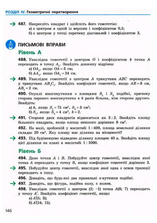 РОЗДІЛ IV. Геометричні перетворення
—^ 487. Накресліть квадрат і здійсніть його гомотетію:
а) з центром в одній із вершин і коефіцієнтом 0,5;
б) з центром у точці перетину діагоналей і коефіцієнтом 3.
ПИСЬМОВІ ВПРАВИ
Рівень А
4 8 8 . Унаслідок гомотетії з центром О і коефіцієнтом 4 точка А
переходить в точку А г Знайдіть довжину відрізка:
а) ОА(, якщо OA = 3 см;
б)АА,, якщо OA, = 24 см.
—^ 489. Унаслідок гомотетії з центром А трикутник ABC переходить
у трикутник АВ,С,. Знайдіть коефіцієнт гомотетії, якщо АВ = 8 см,
АВ{ = 2 см.
490. Опуклі многокутники з площами S, і S2 подібні, причому
сторона першого многокутника в k разів більша, ніж сторона другого.
Знайдіть:
а) k, якщо S, = 75 см2
, S2 = 3 см2
;
б)S,, якщо S2 = 4 CM2, k = 2.
—^ 491. Сторони двох квадратів відносяться як 3 : 2 . Знайдіть площу
більшого квадрата, якщо площа меншого дорівнює 8 см2
.
492. На мапі, зробленій у масштабі 1 : 400, площа земельної ділянки
складає 20 см2
. Яку площу має ділянка на місцевості?
493. Під будівництво відведено ділянку площею 40 а. Знайдіть площу
цієї ділянки на плані в масштабі 1 : 1000.
Рівень Б
494. Дано точки А і В. Побудуйте центр гомотетії, внаслідок якої
точка А переходить у точку В, якщо коефіцієнт гомотетії дорівнює 3.
—^ 495. Побудуйте центр гомотетії, внаслідок якої одна з основ трапеції
переходить в іншу.
496. Доведіть, що будь-які два правильні л-кутники подібні.
—^ 497. Доведіть, що фігура, подібна колу, є колом.
498. Унаслідок гомотетії з центром (2; -1) точка А(8; 7) переходить
у точку А'. Знайдіть коефіцієнт гомотетії, якщо:
а)А'(5; 3);
б) А'(14; 15).
146
 