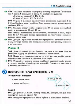 § 14. Подібність фігур
—^ 499. Унаслідок гомотетії з центром у початку координат і коефіцієн-
том k точка А переходить у точку А'. Знайдіть координати:
а) точки А, якщо А'(-3; 15), k = 3;
б) точки А', якщо А(2; 8), k = 0,5.
500. Сторона і діагональ прямокутника дорівнюють відповідно 5 см
і 13 см. Знайдіть площу подібного йому прямокутника, периметр якого
дорівнює 170 см.
—^ 501. Знайдіть площу ромба з периметром 20 см, якщо він подібний
ромбу з діагоналями 30 см і 40 см.
502. Площа правильного шестикутника, вписаного в коло, дорів-
нює 36 см2
. Знайдіть площу правильного шестикутника, описаного
навколо цього кола.
—^ 503. Доведіть, що площа правильного трикутника, описаного навколо
кола, вчетверо більша, ніж площа правильного трикутника, вписаного
в те саме коло.
504. Дйно дві подібні фігури. Доведіть, що одна з них може бути пе-
ретворена в другу за допомогою гомотетії і переміщення.
505. Пряма ділить паралелограм на дві рівні частини, подібні даному
паралелограму. Знайдіть відношення його сторін.
—^ 506. Установіть і доведіть ознаки подібності паралелограмів, прямо-
кутників, ромбів, рівнобедрених трапецій. Результати узагальніть
у вигляді дослідження.1
Задачі
507. Два рівні кола мають спільну хорду АВ. Доведіть, що дані кола
симетричні відносно прямої АВ.
508. Побудуйте трикутник за двома кутами і найбільшою висотою.
Рівень В
0 ПОВТОРЕННЯ ПЕРЕД ВИВЧЕННЯМ § 15
Теоретичний матеріал
• види переміщень;
• метод подібності.
8 клас, п. 14.3
147
 