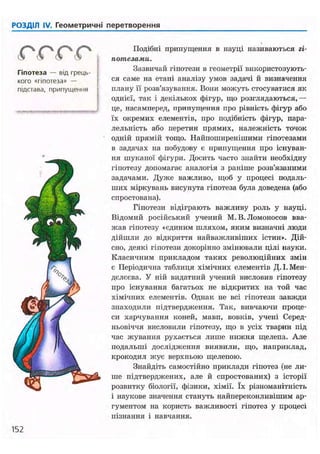 РОЗДІЛ IV. Геометричні перетворення
(S і
Гіпотеза — від грець-
кого «гіпотеза» —
підстава, припущення
Подібні припущення в науці називаються гі-
потезами.
Зазвичай гіпотези в геометрії використовують-
ся саме на етапі аналізу умов задачі й визначення
плану її розв'язування. Вони можуть стосуватися як
однієї, так і декількох фігур, що розглядаються,—
це, насамперед, припущення про рівність фігур або
їх окремих елементів, про подібність фігур, пара-
лельність або перетин прямих, належність точок
одній прямій тощо. Найпоширенішими гіпотезами
в задачах на побудову є припущення про існуван-
ня шуканої фігури. Досить часто знайти необхідну
гіпотезу допомагає аналогія з раніше розв'язаними
задачами. Дуже важливо, щоб у процесі подаль-
ших міркувань висунута гіпотеза була доведена (або
спростована).
Гіпотези відіграють важливу роль у науці.
Відомий російський учений М.В.Ломоносов вва-
жав гіпотезу «єдиним шляхом, яким визначні люди
дійшли до відкриття найважливіших істин». Дій-
сно, деякі гіпотези докорінно змінювали цілі науки.
Класичним прикладом таких революційних змін
є Періодична таблиця хімічних елементів Д. І. Мен-
делєєва. У ній видатний учений висловив гіпотезу
про існування багатьох не відкритих на той час
хімічних елементів. Однак не всі гіпотези завжди
знаходили підтвердження. Так, вивчаючи проце-
си харчування коней, мавп, вовків, учені Серед-
ньовіччя висловили гіпотезу, що в усіх тварин під
час жування рухається лише нижня щелепа. Але
подальші дослідження виявили, що, наприклад,
крокодил жує верхньою щелепою.
Знайдіть самостійно приклади гіпотез (не ли-
ше підтверджених, але й спростованих) з історії
розвитку біології, фізики, хімії. їх різноманітність
і наукове значення стануть найпереконливішим ар-
гументом на користь важливості гіпотез у процесі
пізнання і навчання.
152
 