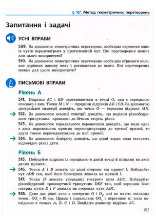 § 15*. Метод геометричних перетворень
Запитання і задачі
ф УСНІ ВПРАВИ
509. За допомогою геометричних перетворень необхідно перевести один
із кутів паралелограма у протилежний кут. Які перетворення можна
для цього використати?
510. За допомогою геометричних перетворень необхідно отримати коло,
яке дорівнює даному колу і дотикається до нього. Які перетворення
можна для цього використати?
щр ПИСЬМОВІ ВПРАВИ
Рівень А
511. Відрізки ЛС і BD перетинаються в точці О, яка є серединою
кожного з них. Точки М і N — середини відрізків АВ і CD. За допомогою
центральної симетрії доведіть, що точка О — середина відрізка MN.
—^ 512. За допомогою осьової симетрії доведіть, що медіани рівнобедре-
ного трикутника, проведені до бічних сторін, рівні.
513. За допомогою паралельного перенесення доведіть, що коли одна
з двох паралельних прямих перпендикулярна до третьої прямої, то
друга також перпендикулярна до цієї прямої.
—^ 514. За допомогою повороту доведіть, що рівні хорди кола стягують
відповідно рівні дуги.
Рівень Б
515. Побудуйте відрізок із серединою в даній точці й кінцями на двох
даних прямих.
516. Точки А і В лежать по різні сторони від прямої І. Побудуйте
кут АОВ так, щоб його бісектриса лежала на прямій І.
517. Точка D лежить усередині гострого кута ABC. Побудуйте
рівнобедрений прямокутний трикутник DEF так, щоб вершини його
гострих кутів Е і F лежали на сторонах кута ABC.
—^ 518. Дано два рівні кола з центрами О і О,, які не мають спільних
точок, OOl - 10 см. Пряма І паралельна ООі і перетинає ці кола по-
слідовно в точках А, В, С і D. Знайдіть- довжину відрізка АС.
153
 