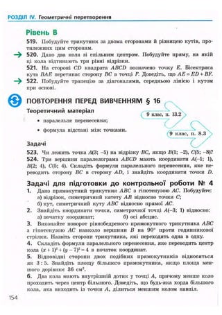РОЗДІЛ IV. Геометричні перетворення
Рівень В
519. Побудуйте трикутник за двома сторонами й різницею кутів, про-
тилежних цим сторонам.
—^ 520. Дано два кола зі спільним центром. Побудуйте пряму, на якій
ці кола відтинають три рівні відрізки.
521. На стороні CD квадрата ABCD позначено точку Е. Бісектриса
кута ВАЕ пєрєтинас сторону ВС в точці F. Доведіть, що АЕ = ED + BF.
—^ 522. Побудуйте трапецію за діагоналями, середньою лінією і кутом
при основі.
523. Чи лежить точка Д(3; -5) на відрізку ВС, якщо В(1; -2), С(5; -8)?
524. Три вершини паралелограма ABCD мають координати А(-1; 1),
В(2; 4), С(5; 4). Складіть формули паралельного перенесення, яке пе-
реводить сторону ВС в сторону AD, і знайдіть координати точки D.
Задачі для підготовки до контрольної роботи № 4
1. Дано прямокутний трикутник ABC з гіпотенузою АС. Побудуйте:
а) відрізок, симетричний катету АВ відносно точки С;
б) кут, симетричний куту ABC відносно прямої АС.
2. Знайдіть координати точки, симетричної точці А(-3; 1) відносно:
а) початку координат; б) осі абсцис.
3. Виконайте поворот рівнобедреного прямокутного трикутника ABC
з гіпотенузою АС навколо вершини В на 90° проти годинникової
стрілки. Назвіть сторони трикутника, які переходять одна в одну.
4. Складіть формули паралельного перенесення, яке переводить центр
кола (х + І)2
+ (у - 7)2
= 4 в початок координат.
5. Відповідні сторони двох подібних прямокутників відносяться
як 3 : 5 . Знайдіть илоіцу більшого прямокутника, якщо площа мен-
шого дорівнює 36 см2
.
6. Два кола мають внутрішній дотик у точці А, причому менше коло
проходить через центр більшого. Доведіть, що будь-яка хорда більшого
кола, яка виходить із точки А, ділиться меншим колом навпіл.
ПОВТОРЕННЯ ПЕРЕД ВИВЧЕННЯМ
Теоретичний матеріал
• паралельне перенесення;
• формула відстані між точками.
4 9 клас, п. 13.2
Задачі
154
 