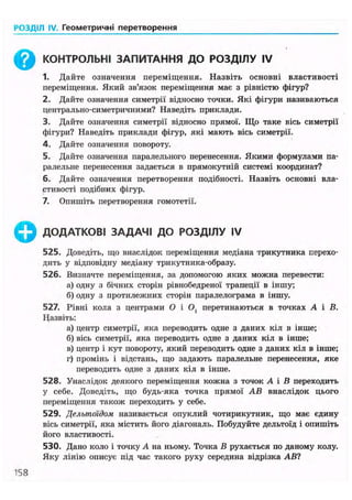 РОЗДІЛ IV. Геометричні перетворення
^ КОНТРОЛЬНІ ЗАПИТАННЯ ДО РОЗДІЛУ IV
1. Дайте означення переміщення. Назвіть основні властивості
переміщення. Який зв'язок переміщення має з рівністю фігур?
2. Дайте означення симетрії відносно точки. Які фігури називаються
центрально-симетричними? Наведіть приклади.
3. Дайте означення симетрії відносно прямої. Що таке вісь симетрії
фігури? Наведіть приклади фігур, які мають вісь симетрії.
4. Дайте означення повороту.
5. Дайте означення паралельного перенесення. Якими формулами па-
ралельне перенесення задається в прямокутній системі координат?
6. Дайте означення перетворення подібності. Назвіть основні вла-
стивості подібних фігур.
7. Опишіть перетворення гомотетії.
ДОДАТКОВІ ЗАДАЧІ ДО РОЗДІЛУ IV
525. Доведіть, що внаслідок переміщення медіана трикутника перехо-
дить у відповідну медіану трикутника-образу.
526. Визначте переміщення, за допомогою яких можна перевести:
а) одну з бічних сторін рівнобедреної трапеції в іншу;
б) одну з протилежних сторін паралелограма в іншу.
527. Рівні кола з центрами О і О, перетинаються в точках А і В.
Назвіть:
а) центр симетрії, яка переводить одне з даних кіл в інше;
б) вісь симетрії, яка переводить одне з даних кіл в інше;
в) центр і кут повороту, який переводить одне з даних кіл в інше;
г) промінь і відстань, що задають паралельне перенесення, яке
переводить одне з даних кіл в інше.
528. Унаслідок деякого переміщення кожна з точок А і В переходить
у себе. Доведіть, що будь-яка точка прямої АВ внаслідок цього
переміщення також переходить у себе.
529. Дельтоїдом називається опуклий чотирикутник, що має єдину
вісь симетрії, яка містить його діагональ. Побудуйте дельтоїд і опишіть
його властивості.
530. Дано коло і точку А на ньому. Точка В рухається по даному колу.
Яку лінію описує під час такого руху середина відрізка АВ?
158
 
