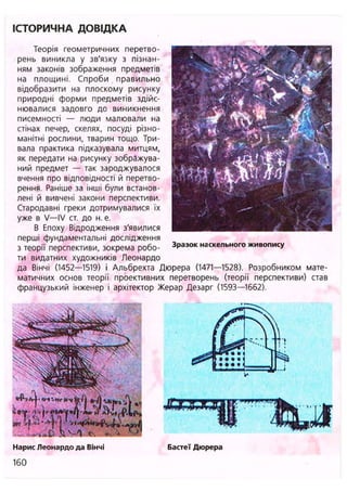 ІСТОРИЧНА ДОВІДКА
Теорія геометричних перетво-
рень виникла у зв'язку з пізнан-
ням законів зображення предметів
на площині. Спроби . правильно
відобразити на плоскому рисунку
природні форми предметів здійс-
нювалися задовго до виникнення
писемності — люди малювали на
стінах печер, скелях, посуді різно-
манітні рослини, тварин тощо. Три-
вала практика підказувала митцям,
як передати на рисунку зображува-
ний предмет — так зароджувалося
вчення про відповідності й перетво-
рення. Раніше за інші були встанов-
лені й вивчені закони перспективи.
Стародавні греки дотримувалися їх
уже в V—IV ст. до н. е.
В Епоху Відродження з'явилися
перші фундаментальні дослідження
з теорії перспективи, зокрема робо- 3 Ра З О К наскельного живопису
ти видатних художників Леонардо
да Вінчі (1452—1519) і Альбрехта Дюрера (1471—1528). Розробником мате-
матичних основ теорії проективних перетворень (теорії перспективи) став
французький інженер і архітектор Жерар Дезарг (1593—1662).
Нарис Леонардо да Вінчі Бастеї Дюрера
160
 