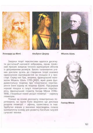Леонардо да Вінчі Альбрехт Дюрер Мішель Шаль
Завдяки теорії перспективи вдалося досягну-
ти достатньо? наочності зображень, однак техніч-
ний прогрес вимагав точного відтворення об'єктів
із дотриманням розмірів. Багато талановитих уче-
них доклали зусиль до створення теорії взаємно
однозначних відповідностей на площині й у про-
сторі. Серед них був, зокрема, французький мате-
матик Мішель Шаль (1793-1880), який довів фун-
даментальну теорему про геометричні перетво-
рення (нині відому як теорема Шаля). Підсумував
наукові пошуки в галузі геометричних перетво-
рень французький геометр Гаспар Монж (1746-
1818), створивши новий розділ геометрії - нарисну
геометрію.
Пізніше на основі розподілу геометричних пе-
ретворень на групи було виділено ще декілька
розділів геометрії - афінна, проективна та інші.
Здобутки вчених у вивченні перетворень склали
математичну основу для розвитку багатьох галузей
сучасної техніки.
161
 