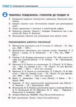 РОЗДІЛ IV. Геометричні перетворення
Q ТЕМАТИКА ПОВЩОМЛЕНЬ І РЕФЕРАТІВ ДО РОЗДІЛУ IV
1. Координатні формули геометричних переміщень. Композиції пере-
міщень.
2. Інверсія відносно кола. Застосування інверсії для розв'язування
задач.
3. Теорія перспективи в мистецтві й комп'ютерній графіці.
4. Переносна симетрія. Паркети і бордюри. Геометричні ідеї в жи-
вопису (М. Ешер, В. Вазарелі).
5. Застосування гомотетії для дослідження кола дев'яти точок.
РЕКОМЕНДОВАНІ ДЖЕРЕЛА ІНФОРМАЦІЇ
1. Математична хрестоматія для 6—8 класів. Т. 1 [Текст]. — К. : Рад.
шк., 1968. — 320 с.
2. Математична хрестоматія для старших класів. Геометрія. Т. 2
[Текст] / упоряд. JI. В. Кованцова. — К. : Рад. шк., 1969. —
383 с.
3. Глейзер, Г. И. История математики в школе. VII—VIII классы: По-
собие для учителей [Текст] / Г. И. Глейзер. — М. : Просвещение,
1982. — 240 с.
4. Прасолов, В. В. Задачи по планиметрии. Ч. 1 [Текст] / В. В. Прасо-
лов. — Изд. 2-е, перераб. и доп. — М. : Наука : Гл. ред. физ.-мат.
лит., 1986. — 320 с. — (Б-ка мат. кружка).
5. Прасолов, В. В. Задачи по планиметрии. Ч. 2 [Текст] / В. В. Пра-
солов. — Изд. 2-е, перераб. и доп. — М. : Наука : Гл. ред. физ-мат.
лит., 1986. — 320 с. — (Б-ка мат. крулска).
6. Вейль, Г. Симметрия / Пер. с англ. [Текст] / Г. Вейль. — М. :
Наука, 1968.
7. Тарасова, JI. Этот удивительный симметричный мир [Текст] /
JI. Тарасова. — М. : Просвещение, 1992.
8. Полонський, В. Б. Вчимося розв'язувати задачі з геометрії [Текст] /
В. Б. Полонський, ІО. М. Рабінович, М. С. Якір. — Тернопіль :
Підручники й посібники, 2002.
9. Інтернет-бібліотека МЦНМО. http://ilib.mirror0.mccme.ru/
10. Сайт видавництва «Ранок», http://www.ranok.com.ua
 