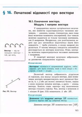 § 16. Початкові відомості про вектори
( 0 ( 0 ( 0 ( 0
Вектор — від ла-
тинського «вектор» —
той, що несе.
Рис. 111. Вектор
16.1. Означення вектора.
Модуль і напрям вектора
У природничих науках зустрічаються величи-
ни, які повністю характеризуються числовим зна-
ченням, — довжина, площа, температура, маса тощо
(такі величини називають скалярними). Але чимало
величин задаються не тільки числовим значенням,
але й напрямом. Наприклад, для розв'язування за-
дачі про рух автомобіля недостатньо знати його
швидкість — треба уточнити, в якому напрямі він
рухається. У такому випадку швидкість автомобіля
розглядається як векторна величина. Отже, вектор-
на величина характеризується числовим значенням
і напрямом.
У геометрії векторні величини зображають
за допомогою напрямлених відрізків.
О з н а ч е н н я
Вектором називається напрямлений відрізок, тобто
відрізок, для якого вказано, який із його кінців є по-
, чайком, а який — кінцем.
Зазвичай вектор зображають відрізком
зі стрілкою, яка вказує напрям вектора. Для позна-
чення векторів використовують малі латинські бук-
ви (а, Ь, с...) або дві великі латинські букви, перша
з яких позначає початок вектора, а друга — кінець
вектора. Замість слова «вектор» над позначенням
вектора ставлять стрілку. Так, вектор з початком А
і кінцем В (рис. 111) позначають а або АВ.
О з н а ч е н н я
Довжиною (або модулем) вектора A S називається
довжина відрізка АВ, що зображає вектор.
Довжина вектора АВ позначається так: АВ
165
 