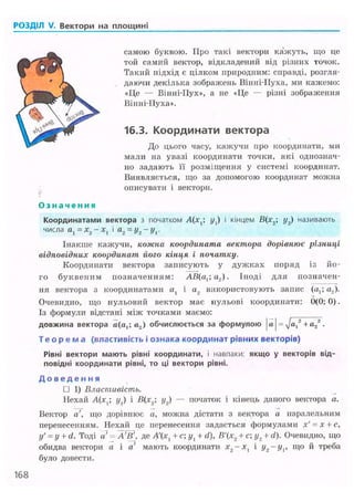 РОЗДІЛ V. Вектори на площині
самою буквою. ГІро такі вектори кажуть, що це
той самий вектор, відкладений від різних точок.
Такий підхід є цілком природним: справді, розгля-
даючи декілька зображень Вінні-Пуха, ми кажемо:
«Це — Вінні-Ilyx», а не «Це — різні зображення
Вінні-Пуха».
16.3. Координати вектора
До цього часу, кажучи про координати, ми
мали на увазі координати точки, які однознач-
но задають її розміщення у системі координат.
Виявляється, що за допомогою координат можна
описувати і вектори.
Координатами вектора з початком </,) і кінцем В(х2 у2) називають
числа а, = х2 -х} і аг = у2-уг
Інакше кажучи, кожна координата вектора дорівнює різниці
відповідних координат його кінця і початку.
Координати вектора записують у дужках поряд із йо-
го буквеним позначенням: АВ(аха2). Іноді для позначен-
ня вектора з координатами а, і а2 використовують запис (а,; а2).
Очевидно, що нульовий вектор має нульові координати: 0(0; 0).
Із формули відстані між точками маємо:
довжина вектора а(а,; а2) обчислюється за формулою j = ^/а,2 +а2 ".
Т е о р е м а (властивість і ознака координат рівних векторів)
Рівні вектори мають рівні координати, і навпаки: якщо у векторів від-
повідні координати рівні, то ці вектори рівні.
Д о в е д е н н я
• 1) Властивість.
Нехай Л(х,; (у,) і В(х2; у2) — початок і кінець даного вектора а.
Вектор а', що дорівнює а, можна дістати з вектора а паралельним
перенесенням. Нехай це перенесення задається формулами х' = х + с,
у' = y + d. Тоді а' = АГ
В де + с; І/, + d), В'(х2 + с;у2 + d). Очевидно, що
обидва вектори а і а' мають координати x2-xt і у2-уг що й треба
було довести.
168
 