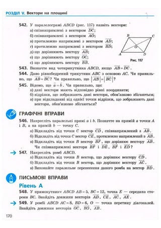 РОЗДІЛ V. Вектори на площині
©
542. У паралелограмі ABCD (рис. 117) назвіть вектори:
а) співнапрямлені з вектором DC;
б) співнапрямлені з вектором AO;
в) протилежно напрямлені з вектором AD;
г) протилежно напрямлені з вектором BD;
д) що дорівнюють вектору АВ;
е) що дорівнюють вектору ОС;
є) що дорівнюють вектору ВВ.
543. Визначте вид чотирикутника ABCD, якщо AB = DC.
544. Дано рівнобедрений трикутник ABC з основою АС. Чи правиль-
но, що АВ = ВС? Чи правильно, що | а в | = | в с | ?
545. Відомо, що а = Ь. Чи правильно, що:
а) дані вектори мають відповідно рівні координати;
б) відрізки, що зображають дані вектори, обов'язково збігаються;
в) при відкладанні від однієї точки відрізки, що зображають дані
вектори, обов'язково збігаються?
ГРАФІЧНІ ВПРАВИ
546. Накресліть паралельні прямі а і Ь. Позначте на прямій а точки А
і В, а на прямій b — точку С.
а) Відкладіть від точки С вектор CD, співнапрямлений з АВ.
б) Відкладіть від точки С вектор СЕ, протилежно напрямлений з АВ.
в) Відкладіть від точки В вектор BF, що дорівнює вектору АВ.
Чи співнапрямлені вектори BF і DE, BF і ED ?
—^ 547. Накресліть ромб ABCD.
а) Відкладіть від точки В вектор, що дорівнює вектору CD.
б) Відкладіть від точки В вектор, що дорівнює вектору АС.
в) Виконайте паралельне перенесення даного ромба на вектор BD.
ПИСЬМОВІ ВПРАВИ
Рівень А
548. У прямокутнику ABCD АВ - 5, ВС = 12, точка Е — середина сто-
рони ВС. Знайдіть довжини векторів AD, СЁ, АС, АЕ .
—^ 549. У ромбі ABCD АС = 8, BD = 6, О — точка перетину діагоналей.
Знайдіть довжини векторів ОС, ВО, АВ.
170
 