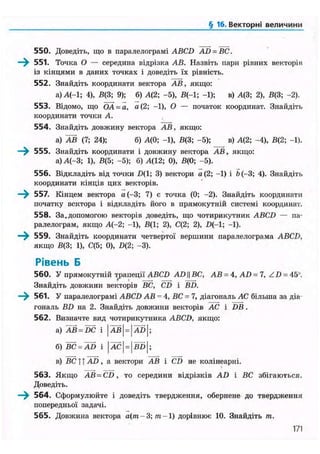 § 16. Векторні величини
550. Доведіть, що в паралелограмі ABCD AD = BC.
—^ 551. Точка О — середина відрізка АВ. Назвіть пари рівних векторів
із кінцями в даних точках і доведіть їх рівність.
552. Знайдіть координати вектора АВ, якщо:
а)А(-1; 4), В(3; 9); б) А(2; -5), В(-1; -1); в) А(3; 2), В(3; -2).
553. Відомо, що ОА = а, а(2; -1), О — початок координат. Знайдіть
координати точки А.
554. Знайдіть довжину вектора АВ, якщо:
а) АВ (7; 24); б) А(0; -1), В(3; -5); _ _ в) А(2; -4), В(2; -1).
—^ 555. Знайдіть координати і довжину вектора АВ, якщо:
а) А(-3; 1), В(5; -5); б) А(12; 0), В(0; -5).
556. Відкладіть від точки Z)(l; 3) вектори а (2; -1) і Ь(-3; 4). Знайдіть
координати кінців цих векторів.
—^ 557. Кінцем вектора а(-3; 7) є точка (0; -2). Знайдіть координати
початку вектора і відкладіть його в прямокутній системі координат.
558. За.допомогою векторів доведіть, що чотирикутник ABCD — па-
ралелограм, якщо А(-2; -1), В(1; 2), С(2; 2), Щ-1; -1).
559. Знайдіть координати четвертої вершини паралелограма ABCD,
якщо В(3; 1), С(5; 0), D(2; -3).
Рівень Б
560. У прямокутній трапеції ABCD AD|| ВС, АВ = 4, AD = 7, Z D = 45u
.
Знайдіть довжини векторів ВС, CD і BD.
—^ 561. У паралелограмі ABCD АВ - 4, ВС = 7, діагональ АС більша за діа-
гональ BD на 2. Знайдіть довжини векторів АС і DB .
562. Визначте вид чотирикутника ABCD, якщо:
в) ВС 11 AD, а вектори АВ і CD не колінеарні.
563. Якщо AB = CD, то середини відрізків AD і ВС збігаються.
Доведіть.
—^ 564. Сформулюйте і доведіть твердження, обернене до твердження
попередньої задачі.
565. Довжина вектора а(т - 3; т -1) дорівнює 10. Знайдіть т.
171
 
