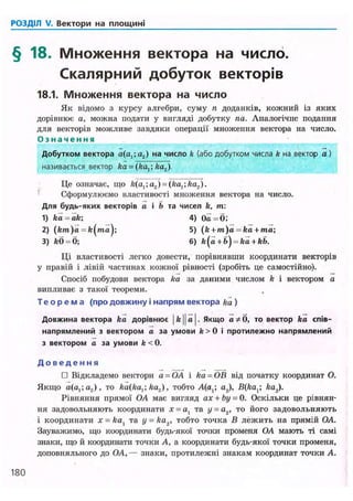 РОЗДІЛ V. Вектори на площині
§ 18. Множення вектора на число.
Скалярний добуток векторів
18.1. Множення вектора на число
Як відомо з курсу алгебри, суму п доданків, кожний із яких
дорівнює а, можна подати у вигляді добутку па. Аналогічне подання
для векторів можливе завдяки операції множення вектора на число.
О з н а ч е н н я
Добутком вектора а(а1;а2) на число k (або добутком числа k на вектор а)
називається вектор ka = (kax; ka2).
Це означає, що /г(а,;а2) = (/га,; ka2).
Сформулюємо властивості множення вектора на число.
Для будь-яких векторів а і Н а чисел k, т :
1) ka = ak; 4) Оа = б;
2) (km)a = fe(ma); 5) ( k + m)a = ka + ma;
Ці властивості легко довести, порівнявши координати векторів
у правій і лівій частинах кожної рівності (зробіть це самостійно).
Спосіб побудови вектора ka за даними числом k і вектором а
випливає з такої теореми.
Т е о р е м а (про довжину і напрям вектора ka )
Довжина вектора ka дорівнює |ft||a|. Якщо а * б , то вектор ka спів-
напрямлений з вектором а за умови fe>0 і протилежно напрямлений
з вектором а за умови fe < 0.
Д о в е д е н н я
• Відкладемо вектори a = OA і ka = OB від початку координат О.
Якщо a(a,;a.,), то ka2), тобто A(a,; a2), B(kax ka2).
Рівняння прямої OA має вигляд ax + by = 0. Оскільки це рівнян-
ня задовольняють координати х = а, та у = а2, то його задовольняють
і координати х = kax та у = ka2, тобто точка В лежить на прямій OA.
Зауважимо, що координати будь-якої точки променя OA мають ті самі
знаки, що й координати точки А, а координати будь-якої точки променя,
доповняльного до OA, — знаки, протилежні знакам координат точки А.
3) feO = 0;
180
 