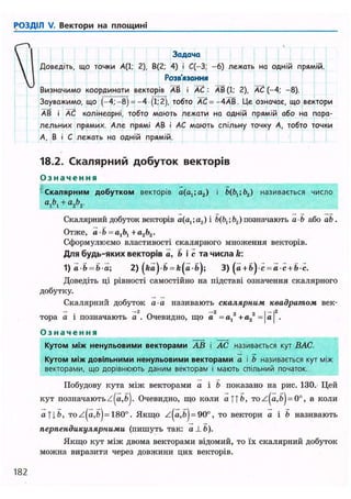 РОЗДІЛ V. Вектори на площині
 і Задача
 1 Доведіть, що точки А(1; 2), В(2; 4) і С(-3; -6) лежать на одній прямій.
 1 Розв'язання
Визначимо координати векторів АВ і АС : АВ(1; 2), АС (-4; -8).
Зауважимо, що (-•4;-8) =-4 (ї; 2), тобто АС =-ЛАВ. Це означає, що вектори
АВ і АС колінеарні, тобто мають лежати на одній прямій або на пара-
лельних прямих. Але прямі АВ і АС мають спільну точку А, тобто точки
А, В і С лежать на одній прямій.
18.2. Скалярний добуток векторів
О з н а ч е н н я
Скалярним добутком векторів a(aj;a2) і Ь(ргіЬ2) називається число
а
А + а
2Ь
2-
Скалярний добуток векторів a(a,;a2)i 6(6,; b2) позначають a b або ab.
Отже, a b = a1b1+а2Ь2.
Сформулюємо властивості скалярного множення векторів.
Для будь-яких векторів а, & і с та числа k:
1) a b = b a; 2) ( k ) - b = t((i-b); 3) (a + b ) c = a c + bc.
Доведіть ці рівності самостійно на підставі означення скалярного
добутку.
Скалярний добуток а-а називають скалярним квадратом век-
- . —2 -2 2 , І - |2
тора а і позначають а . Очевидно, що a -а, +а2 = a .
О з н а ч е н н я
Кутом між ненульовими векторами АВ і АС називається кут ВАС.
Кутом між довільними ненульовими векторами а і b називається кут між
векторами, що дорівнюють даним векторам і мають спільний початок.
Побудову кута між векторами а і b показано на рис. 130. Цей
кут позначають Очевидно, що коли а 1]Ь, то = 0°, а коли
a f j . 6 , Toz(a,fc) = 180°. Якщо z(a,b) = 90°, то вектори а і b називають
перпендикулярними (пишуть так: a ± Ь).
Якщо кут між двома векторами відомий, то їх скалярний добуток
можна виразити через довжини цих векторів.
182
 