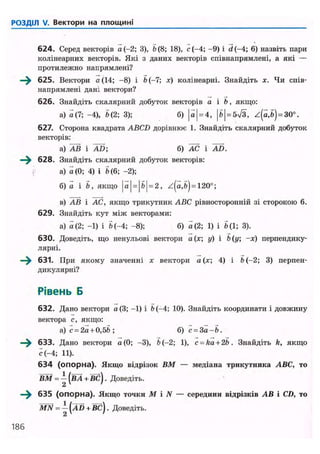 РОЗДІЛ V. Вектори на площині
624. Серед векторів а (-2; 3), b (8; 18), с (-4; -9) і d (-4; 6) назвіть пари
колінеарних векторів. Які з даних векторів співнапрямлені, а які —
протилежно напрямлені?
—^ 625. Вектори а (14; -8) і й(-7; х) колінеарні. Знайдіть х. Чи спів-
напрямлені дані вектори?
626. Знайдіть скалярний добуток векторів а і b, якщо:
а) а(7; -4), 5(2; 3); б) |а| = 4, |5| = 5>/3, z(a,b) = 30°.
627. Сторона квадрата ABCD дорівнює 1. Знайдіть скалярний добуток
векторів:
а) АВ і AD; б) АС і AD.
^^ 628. Знайдіть скалярний добуток векторів:
а) а(0; 4) і 5(6; -2);
б) а і 5, якщо j а j = j 61 = 2, z(a,5) = 120°;
в) АВ і АС, якщо трикутник ABC рівносторонній зі стороною 6.
629. Знайдіть кут між векторами:
а) о (2; -1) і 5(-4; -8); б) a (2; 1) і 5(1; 3).
630. Доведіть, що ненульові вектори a (х; у) і b (у; -х) перпендику-
лярні.
—^ 631. При якому значенні х вектори а(х; 4) і b (-2; 3) перпен-
дикулярні?
Рівень Б
632. Дано вектори a (3; -1) і b (-4; 10). Знайдіть координати і довжину
вектора с, якщо:
a ) c = 2a + 0,5ft; б) c = 3 a - 5 .
—^ 633. Дано вектори а(0; -3), b (-2; 1), c = ka + 2b. Знайдіть k, якщо
с (-4; 11).
634 (опорна). Якщо відрізок ВМ — медіана трикутника ABC, то
ВМ = - (ВА + ВС). Доведіть.
2
635 (опорна). Якщо точки М і N — середини відрізків АВ і CD, то
MN = -[AD + BC). Доведіть.
2
186
 