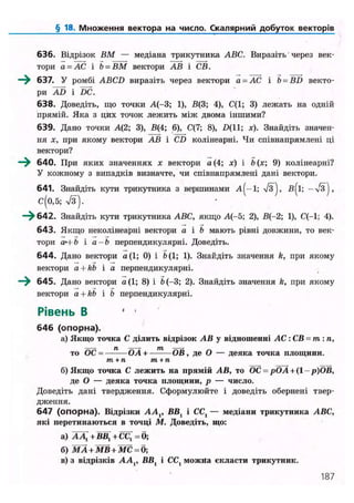 § 18. Множення вектора на число. Скалярний добуток векторів
636. Відрізок ВМ — медіана трикутника ABC. Виразіть через век-
тори а = АС і Ь = ВМ вектори АВ і СВ.
—^ 637. У ромбі ABCD виразіть через вектори а = АС і b = BD векто-
ри AD і DC.
638. Доведіть, що точки А(-3; 1), В(3; 4), С(1; 3) лежать на одній
прямій. Яка з цих точок лежить між двома іншими?
639. Дано точки А(2; 3), В(4; 6), С(7; 8), £>(11; х). Знайдіть значен-
ня х, при якому вектори АВ і CD колінеарні. Чи співнапрямлені ці
вектори?
640. При яких значеннях х вектори а (4; і b 9) колінеарні?
У кожному з випадків визначте, чи співнапрямлені дані вектори.
641. Знайдіть кути трикутника з вершинами А^-І; /З), В^І; — >/З),
С(0,5; 7з).
—^ 642. Знайдіть кути трикутника ABC, якщо А(-5; 2), В(-2; 1), С(-1; 4).
643. Якщо неколінеарні вектори а і b мають рівні довжини, то век-
тори аЧ b і а - Ь перпендикулярні. Доведіть.
644. Дано вектори а(1; 0) і Ь( 1; 1). Знайдіть значення k, при якому
вектори a + kb і а перпендикулярні.
—^ 645. Дано вектори а(1; 8) і Ь(-3; 2). Знайдіть значення k, при якому
вектори a + kb і Ь перпендикулярні.
Рівень В ' •
646 (опорна).
а) Якщо точка С ділить відрізок АВ у відношенні АС : СВ = т: п,
то ОС = —-— ОА+——— ОВ, де О — деяка точка площини.
т + п т+п
б) Якщо точка С лежить на прямій АВ, то ОС = рОА+(1- р)ОВ,
де О — деяка точка площини, р — число.
Доведіть дані твердження. Сформулюйте і доведіть обернені твер-
дження.
647 (опорна). Відрізки АА,, ВВ, і CCt — медіани трикутника ABC,
які перетинаються в точці М. Доведіть, що:
а) А Д + ВВ, + СС[ = б;
б) MA + MB + МС = б;
в) з відрізків АА,, ВВ, і СС{ можна скласти трикутник.
187
 