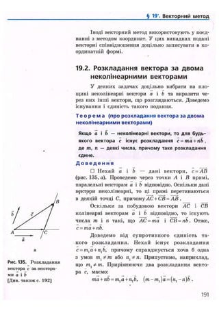 § 19'. Векторний метод
Іноді векторний метод використовують у поєд-
нанні з методом координат. У цих випадках подані
векторні співвідношення доцільно записувати в ко-
ординатній формі.
Рис. 135. Розкладання
вектора с за вектора-
ми а і b
[Див. також с. 192]
19.2. Розкладання вектора за двома
неколінеарними векторами
У деяких задачах доцільно вибрати на пло-
щині неколінеарні вектори а і Ь та виразити че-
рез них інші вектори, що розглядаються. Доведемо
існування і єдиність такого подання.
Т е о р е м а (про розкладання вектора за двома
неколінеарними векторами)
Якщо а і b — неколінеарні вектори, то для будь-
якого вектора с існує розкладання c = ma + nb,
де т , п — деякі числа, причому таке розкладання
єдине.
Д о в е д е н н я
• Нехай а і b — дані вектори, с = АВ
(рис. 135, а). Проведемо через точки А і В прямі,
паралельні векторам а і Ь відповідно. Оскільки дані
вектори неколінеарні, то ці прямі перетинаються
в деякій точці С, причому АС + СВ = АВ .
Оскільки за побудовою вектори АС і СВ
колінеарні векторам о і b відповідно, то існують
числа т і п такі, що АС = та і СВ = пЬ. Отже,
с = ma + nb.
Доведемо від супротивного єдиність та-
кого розкладання. Нехай існує розкладання
c = mla + nlb, причому справджується хоча б одна
з умов m, * т або п, Ф п. Припустимо, наприклад,
що тх * т. Прирівнюючи два розкладання векто-
ра с, маємо:
ma + nb = mla + n1b, [m-ml)a = (nl-n)b.
191
 
