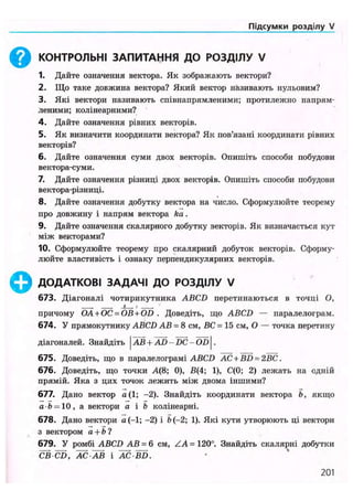 Підсумки розділу VI
КОНТРОЛЬНІ ЗАПИТАННЯ ДО РОЗДІЛУ V
1. Дайте означення вектора. Як зображають вектори?
2. Що таке довжина вектора? Який вектор називають нульовим?
3. Які вектори називають співнапрямленими; протилежно напрям-
леними; колінеарними?
4. Дайте означення рівних векторів.
5. Як визначити координати вектора? Як пов'язані координати рівних
векторів?
6. Дайте означення суми двох векторів. Опишіть способи побудови
вектора-суми.
7. Дайте означення різниці двох векторів. Опишіть способи побудови
вектора-різниці.
8. Дайте означення добутку вектора на число. Сформулюйте теорему
про довжину і напрям вектора ka.
9. Дайте означення скалярного добутку векторів. Як визначається кут
між векторами?
10. Сформулюйте теорему про скалярний добуток векторів. Сформу-
люйте властивість і ознаку перпендикулярних векторів.
ДОДАТКОВІ ЗАДАЧІ ДО РОЗДІЛУ V
673. Діагоналі чотирикутника ABCD перетинаються в точці О,
причому ОА + ОС = OB + OD . Доведіть, що ABCD — паралелограм.
674. У прямокутнику ABCD АВ = 8 см, ВС = 15 см, О — точка перетину
діагоналей. Знайдіть | АВ+ AD-~DC-OD .
675. Доведіть, що в паралелограмі ABCD AC + BD = 2BC.
676. Доведіть, що точки А(8; 0), В(4; 1), С(0; 2) лежать на одній
прямій. Яка з цих точок лежить між двома іншими?
677. Дано вектор а(1; -2). Знайдіть координати вектора Ь, якщо
а Ь = 10, а вектори а і b колінеарні.
678. Дано вектори а (—1; -2) і b (-2; 1). Які кути утворюють ці вектори
з вектором а + Ь ?
679. У ромбі ABCD АВ = 6 см, ZA = 120°. Знайдіть скалярні добутки
СВ CD, АС-АВ і AC BD.
201
 