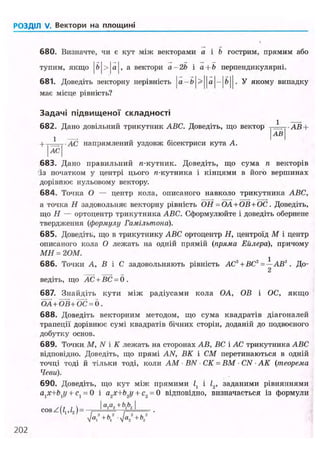 РОЗДІЛ V. Вектори на площині
680. Визначте, чи є кут між векторами а і b гострим, прямим або
тупим, якщо |fe|>|a|, а вектори а -2Ь і а + Ь перпендикулярні.
681. Доведіть векторну нерівність ja — b | > | | a | - | f t | | . У якому випадку
має місце рівність?
Задачі підвищеної складності
682. Дано довільний трикутник ABC. Доведіть, що вектор • A R +
АВ
+ . АС. напрямлений уздовж бісектриси кута А.
I АС І
683. Дано правильний л-кутник. Доведіть, що сума п векторів
із початком у центрі цього л-кутника і кінцями в його вершинах
дорівнює нульовому вектору.
684. Точка О — центр кола, описаного навколо трикутника ABC,
а точка Я задовольняє векторну рівність ОН =ОА+ОВ+ОС. Доведіть,
що Я — ортоцентр трикутника ABC. Сформулюйте і доведіть обернене
твердження (формулу Гамільтона).
685. Доведіть, що в трикутнику ABC ортоцентр Я, центроїд М і центр
описаного кола О лежать на одній прямій (пряма Еилера), причому
МН = 2 ОМ.
686. Точки А, В і С задовольняють рівність АС2
+ ВС2
= — АВ". До-
2
ведіть, що АС + ВС = 0 .
687. Знайдіть кути між радіусами кола OA, OB і ОС, якщо
ОА + ОВ+6С = 0.
688. Доведіть векторним методом, що сума квадратів діагоналей
трапеції дорівнює сумі квадратів бічних сторін, доданій до подвоєного
добутку основ.
689. Точки М, N і К лежать на сторонах АВ, ВС і АС трикутника ABC
відповідно. Доведіть, що прямі AN, ВК і СМ перетинаються в одній
точці тоді й тільки тоді, коли AM • BN • СК = ВМ • CN • АК (теорема
Чеви).
690. Доведіть, що кут між прямими і /2, заданими рівняннями
atx+bxy + с, = 0 і a2x+b2y + с2 = 0 відповідно, визначається із формули
c o s , J a
r / ' V .
nK+V-NK
202
 