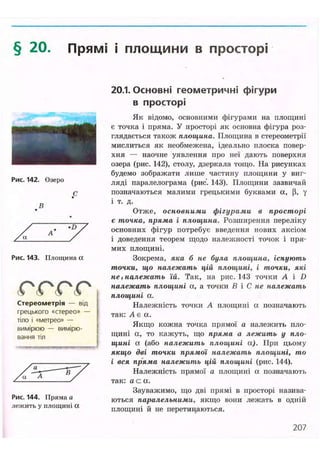 § 20. Прямі і площини в просторі
Рис. 142. Озеро
В
•D
Рис. 143. Площина а
( С ( С ( Р ( Р t
Стереометрія — від
грецького «стерео» —
тіло і «метрео» —
вимірюю — вимірю-
вання тіл
Рис. 144. Пряма а
лежить у площині а
20.1. Основні геометричні фігури
в просторі
Як відомо, основними фігурами на площині
є точка і пряма. У просторі як основна фігура роз-
глядається також площина. Площина в стереометрії
мислиться як необмежена, ідеально плоска повер-
хня — наочне уявлення про неї дають поверхня
озера (рис. 142), столу, дзеркала тощо. На рисунках
будемо зображати лише частину площини у виг-
ляді паралелограма (рис. 143). Площини зазвичай
позначаються малими грецькими буквами ос, (і, у
і т. д.
Отже, основними фігурами в просторі
є точка, пряма і площина. Розширення переліку
основних фігур потребує введення нових аксіом
і доведення теорем щодо належності точок і пря-
мих площині.
Зокрема, яка б не була площина, існують
точки, що належать цій площині, і точки, які
не, належать їй. Так, на рис. 143 точки А і D
належать площині а, а точки В і С не належать
площині а.
Належність точки А площині а позначають
так: А є а.
Якщо кожна точка прямої а належить пло-
щині а, то кажуть, що пряма а лежить у пло-
щині а (або належить площині а). При цьому
якщо дві точки прямої належать площині, то
і вся пряма належить цій площині (рис. 144).
Належність прямої а площині а позначають
так: ас. а.
Зауважимо, що дві прямі в просторі назива-
ються паралельними, якщо вони лелсать в одній
площині й не перетинаються.
207
 