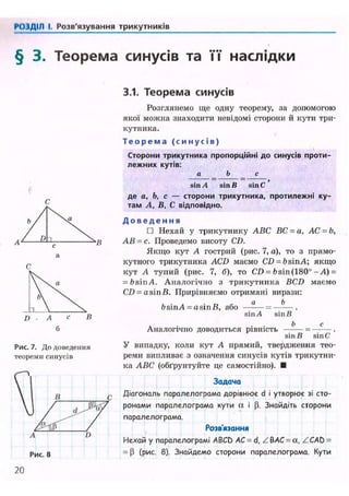 ('< і ІДІЛ І, Розв'язування трикутників
§ 3. Теорема синусів та її наслідки
3.1. Теорема синусів
b /  a
/ D "і в
Рис. 7. До доведення
теореми синусів
Розглянемо ще одну теорему, за допомогою
якої можна знаходити невідомі сторони й кути три-
кутника.
Т е о р е м а ( с и н у с і в )
Сторони трикутника пропорційні до синусів проти-
лежних кутів:
а _ Ь _ с
sin A sin В sin С '
де a. b, с — сторони трикутника, протилежні ку-
там А, В, С відповідно.
Д о в е д е н н я
• Нехай у трикутнику ABC ВС = а, АС = Ь,
АВ = с. Проведемо висоту CD.
Якщо кут А гострий (рис. 7, а), то з прямо-
кутного трикутника ACD маємо CD = bsinA; якщо
кут А тупий (рис. 7, б), то CD = bsin(180°-А) =
= bsinA. Аналогічно з трикутника BCD маємо
CD - a sin В. Прирівняємо отримані вирази:
а Ь
bsinA = a sin В, або
sin A sin В
Рис. 8
Аналогічно доводиться рівність = .
sin В sin С
У випадку, коли кут А прямий, твердження тео-
реми випливає з означення синусів кутів трикутни-
ка ABC (обґрунтуйте це самостійно). •
Задача
Діагональ паралелограма дорівнює d і утворює зі сто-
ронами паралелограма кути а і (3. Знайдіть сторони
паралелограма.
Розв'язання
Нехай у паралелограмі ABCD AC = d, ZBAC = a, ZCAb =
= P (рис. 8). Знайдемо сторони паралелограма. Кути
20
 