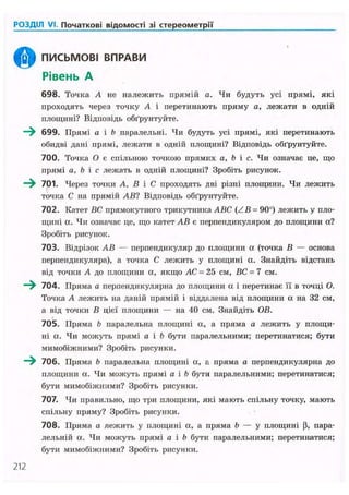 РОЗДІЛ VI. Початкові відомості зі стереометрії
ПИСЬМОВІ ВПРАВИ
Рівень А
698. Точка А не належить прямій а. Чи будуть усі прямі, які
проходять через точку А і перетинають пряму а, лежати в одній
площині? Відповідь обґрунтуйте.
699. Прямі а і b паралельні. Чи будуть усі прямі, які перетинають
обидві дані прямі, лежати в одній площині? Відповідь обґрунтуйте.
700. Точка О є спільною точкою прямих a, b і с. Чи означає це, що
прямі a, b і с лежать в одній площині? Зробіть рисунок.
- ^ 701. Через точки А, В і С проходять дві різні площини. Чи лежить
точка С на прямій АВ? Відповідь обґрунтуйте.
702. Катет ВС прямокутного трикутника ABC (ZB = 90°) лежить у пло-
щині а. Чи означає це, що катет АВ є перпендикуляром до площини а?
Зробіть рисунок.
703. Відрізок АВ — перпендикуляр до площини а (точка В — основа
перпендикуляра), а точка С лежить у площині а. Знайдіть відстань
від точки А до площини а, якщо АС = 25 см, ВС = 7 см.
~^ 704. Пряма а перпендикулярна до площини а і перетинає її в точці О.
Точка А лежить на даній прямій і віддалена від площини а на 32 см,
а від точки В цієї площини — на 40 см. Знайдіть ОВ.
70S. Пряма b паралельна площині а, а пряма а лежить у площи-
ні а. Чи можуть прямі а і b бути паралельними; перетинатися; бути
мимобіжними? Зробіть рисунки.
~^ 706. Пряма b паралельна площині а, а пряма а перпендикулярна до
площини а. Чи можуть прямі а і b бути паралельними; перетинатися;
бути мимобіжними? Зробіть рисунки.
707. Чи правильно, що три площини, які мають спільну точку, мають
спільну пряму? Зробіть рисунки.
708. Пряма а лежить у площині а, а пряма b — у площині Р, пара-
лельній а. Чи можуть прямі а і b бути паралельними; перетинатися;
бути мимобіжними? Зробіть рисунки.
212
 