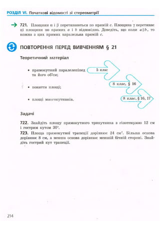 РОЗДІЛ VI. Початкові відомості зі стереометрії
—^ 721. Площини а і (і перетинаються по прямій с. Площина у перетинає
ці площини по прямих а і b відповідно. Доведіть, що коли аЬ, то
кожна з цих прямих паралельна прямій с.
ПОВТОРЕННЯ ПЕРЕД ВИВЧЕННЯМ § 21
Теоретичний матеріал
722. Знайдіть площу прямокутного трикутника з гіпотенузою 12 см
і гострим кутом 30°.
723. Площа прямокутної трапеції дорівнює 24 см2
. Більша основа
дорівнює 8 см, а менша основа дорівнює меншій бічній стороні. Знай-
діть гострий кут трапеції.
214
 