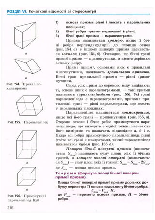 РОЗДІЛ VI. Початкові відомості зі стереометрії
і лежать у паралельних
Рис. 154. Пряма і по-
хила призми
Рис. 155. Паралелепіпед
/ /
/ //
а
Рис. 156. Прямокутний
паралелепіпед. Куб
1) основи призми рівні
площинах;
2) бічні ребра призми паралельні й рівні;
3) бічні грані призми — паралелограми.
Призма називається прямою, якщо її біч-
ні ребра перпендикулярні до площин основ
(рис. 154, а); в іншому випадку призма називаєть-
ся похилою (рис. 154, б). Очевидно, що бічні грані
прямої призми — прямокутники, а висота дорівнює
бічному ребру.
Пряму призму, основами якої є правильні
многокутники, називають правильною призмою.
Бічні грані правильної призми — рівні прямо-
кутники.
Серед усіх призм до окремого виду виділяють
ті, основи яких є паралелограмами, — такі призми
називають паралелепіпедами (рис. 155). Усі грані
паралелепіпеда є паралелограмами, причому про-
тилежні грані — рівні паралелограми, що лежать
у паралельних площинах.
Паралелепіпед називається прямокутним,
якщо всі його грані — прямокутники (рис. 156, а).
Сторони основи і бічне ребро прямокутного пара-
лелепіпеда, що виходять з однієї точки, називають
його вимірами та позначать відповідно a, b і с.
Якщо всі ребра прямокутного паралелепіпеда рівні
(тобто всі грані є квадратами), такий паралелепіпед
називається кубом (рис. 156, б).
Площею бічної поверхні призми (познача-
ється <S6.iim) називають суму площ усіх її бічних
граней, а площею повної поверхні (позначаєть-
ся S ) — суму площ усіх її граней: S = S.. + 2S ,ПОВ1Г ' ^ новії оічн оси'
де Snru — площа основи призми.
Т е о р е м а (формула площі бічної поверхні
прямої призми)
Площа бічної поверхні прямої призми дорівнює до-
бутку периметра її основи на довжину бічного ребра:
SA=P Н.бі'ІІІ оси
де Р — периметр основи призми, Н — бічне
ребро
216
 