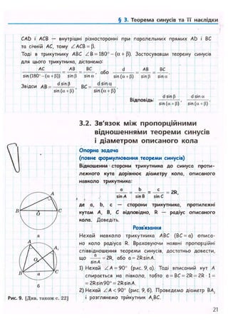 § 2. Теоремакосинусівта її наслідки
CAD і АСВ — внутрішні різносторонні при паралельних прямих AD і ВС
та січній АС, тому ZACB = (3.
Тоді в трикутнику ABC Z B = 180° - (а + Р). Застосувавши теорему синусів
для цього трикутника, дістанемо:
АС А В ВС
sin (180'- (а + р)) sin р sina
або
АВ ВС
sin (а + р) sin (і sin «
Звідси АВ = dS'n[* ,
sin (а + Р)
ВС = -
d sin q
sin (a + (3)
Відповідь:
dsinp
sin (tx + p)'
d sin a
sin (a + P)
3.2. Зв'язок між пропорційними
відношеннями теореми синусів
і діаметром описаного кола
Опорна задача
(повне формулювання теореми синусів)
Відношення•сторони трикутника до синуса проти-
лежного кута дорівнює діаметру кола, описаного
навколо трикутника:
де а, Ь, с — сторони трикутника, протилежні
кутам А, В, С відповідно, R — радіус описаного
кола. Доведіть.
Розв'язання
!
Нехай навколо трикутника ABC (ВС = а) описа-
но коло радіуса R. Враховуючи наявні пропорційні
співвідношення теореми синусів, достатньо довести,
що — = 2R, або a = 2RsinA.
sin А
1) Нехай ZA = 90° (рис. 9, а). Тоді вписаний кут А
спирається на півколо, тобто a = BC = 2R = 2R 1 =
= 2Rsin90° = 2RsinA.
2) Нехай Z A < 90° (рис. 9, б). Проведемо діаметр ВА,
і розглянемо трикутник А,ВС.також с
21
 