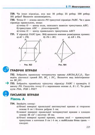 § 21. Многогранники
729. Чи існує піраміда, яка має 16 ребер; 25 ребер; 100 ребер;
101 ребро? Визначте закономірність.
730. Точка О — основа висоти РО трикутної піраміди РАВС. Чи є дана
піраміда правильною, якщо:
а) точка О — центр кола, описаного навколо трикутника ABC;
б) трикутник ABC — рівносторонній;
в) точка О — центр правильного трикутника ABC?
731. У піраміді РАВС (рис. 164) визначте взаємне розміщення прямих:
а) АС і РВ; б) РА і ВС; в) АВ і РА.
В, с.
А, /!
1
В!
/
/Рис. 163
ГРАФІЧНІ ВПРАВИ
732. Зобразіть правильну чотирикутну призму ABCDAXBXCXDV Про-
ведіть діагоналі граней BD, ВС, і DCr Визначте вид многогранни-
ка BC,DC.
733. Зобразіть правильну трикутну піраміду РАВС і проведіть її
висоту РО. Сполучіть точку О з вершинами основи А, В і С. Чи рівні
кути РОА, РОВ і РОС?
ПИСЬМОВІ ВПРАВИ
Рівень А
734. Знайдіть площу:
а) бічної поверхні правильної шестикутної призми зі стороною
основи 6 см і бічним ребром 5 см;
б) повної поверхні правильної чотирикутної призми з площею
основи 36 см2
і висотою 10 см;
в) бічної поверхні прямої призми, основа якої — прямокутний
трикутник з катетами 3 см і 4 см, а найбільша бічна грань —
квадрат.
221
 