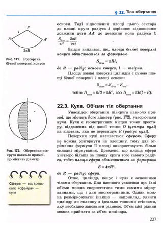 § 22. Тіла обертання
А
2лЕ
Рис. 171. Розгортка
бічної поверхні конуса
Рис. 172. Обертання пів-
круга навколо прямої,
що містить діаметр
( О ( О ( О ( О
Сфера — від грець-
кого «сфайра» —
куля
основи. Тоді відношення площі цього сектора
до площі круга радіуса L дорівнює відношенню
довжини дуги А А до довжини кола радіуса і.
S„,H _ 2тсR
кГ 2пІ
Звідси випливає, що, площа бічної поверхні
конуса обчислюється за формулою
SR. =nRl,бічи 7
де R — радіус основи конуса, І — твірна.
Площа повної поверхні циліндра є сумою пло-
щі бічної поверхні і площі основи:
S =SR. +S ,НОВІЇ біЧІІ ОСІ»1
тобто S =nRl + nR2
, або S = nR(l + R).пони 7
ІІОІШ х
'
22.3. Куля. Об'єми тіл обертання
Унаслідок обертання півкруга навколо пря-
мої, що містить його діаметр (рис. 172), утворюється
куля. Куля є геометричним місцем точок просто-
ру, віддалених від даної точки О (центра кулі)
на відстань, яка не перевищує R (радіус кулі).
Поверхня кулі називається сферою. Сферу
не можна розгорнути на площину, тому для от-
римання формули її площі використовують більш
складні міркування. Доведено, що площа сфери
учетверо більша за площу круга того самого радіу-
са, тобто площа сфери обчислюється за формулою
S = 4 kR
де R — радіус сфери.
Отже, циліндр, конус і куля є основними
тілами обертання. Для наочного уявлення про їхні
об'єми можна скористатися тими самими мірку-
ваннями, що і для многогранників. Однак мож-
на розмірковувати інакше — наприклад, уявити
циліндр як склянку з ідеально тонкими стінками,
яку необхідно заповнити рідиною. Об'єм цієї рідини
можна прийняти за об'єм циліндра.
227
 