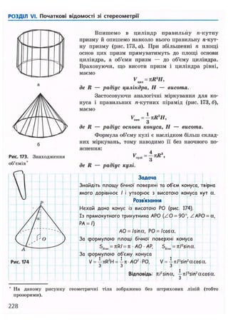 РОЗДІЛ VI. Початкові відомості зі стереометрії
Рис. 173. Знаходження
об'ємів*
Впишемо в циліндр правильну га-кутну
призму й опишемо навколо нього правильну я-кут-
ну призму (рис. 173, а). При збільшенні п площі
основ цих призм прямуватимуть до площі основи
циліндра, а об'єми призм — до об'єму циліндра.
Враховуючи, що висоти призм і циліндра рівні,
маємо
V = пК1
Н,цил 7
де R — радіус циліндра, Н — висота.
Застосовуючи аналогічні міркування для ко-
нуса і правильних л-кутних пірамід (рис. 173, б),
маємо
VK.a=jnR2
H,
де R — радіус основи конуса, Н — висота.
Формула об'єму кулі є наслідком більш склад-
них міркувань, тому наводимо її без наочного по-
яснення:
де R — радіус кулі.
Задача
Знайдіть площу бічної поверхні та об'єм конуса, твірна
якого дорівнює І і утворює з висотою конуса кут а.
Розв'язання
Нехай дано конус із висотою РО (рис. 174).
Із прямокутного трикутника АРО (ZO = 90°, ZAPO = a,
PA = /)
AO =/sina, PO = /cosa.
За формулою площі бічної поверхні конуса
S6i4H = k R / = K A O A P ,
За формулою об'єму конуса
V = —hR2H = —я AO2 РО,
З З
56l4„ = rt/?
sina.
V = — 7t/3sin2acosa.
з
Відповідь: n/2sina, — 7i/3sin2acosa.
З
На даному рисунку геометричні тіла зображено без штрихових ліній (тобто
прозорими).
228
 