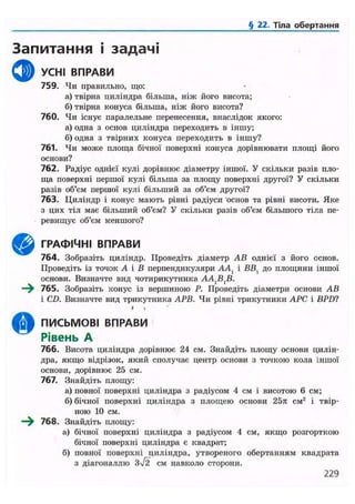 § 22. Тіла обертання
Запитання і задачі
ф УСНІ ВПРАВИ
759. Чи правильно, що:
а) твірна циліндра більша, ніж його висота;
б) твірна конуса більша, ніж його висота?
760. Чи існує паралельне перенесення, внаслідок якого:
а) одна з основ циліндра переходить в іншу;
б) одна з твірних конуса переходить в іншу?
761. Чи може площа бічної поверхні конуса дорівнювати площі його
основи?
762. Радіус однієї кулі дорівнює діаметру іншої. У скільки разів пло-
ща поверхні першої кулі більша за площу поверхні другої? У скільки
разів об'єм першої кулі більший за об'єм другої?
763. Циліндр і конус мають рівні радіуси основ та рівні висоти. Яке
з цих тіл має більший об'єм? У скільки разів об'єм більшого тіла пе-
ревищує об'єм меншого?
ГРАФІЧНІ ВПРАВИ
764. Зобразіть циліндр. Проведіть діаметр АВ однієї з його основ.
Проведіть із точок А і В перпендикуляри ААХ і ВВ, до площини іншої
основи. Визначте вид чотирикутника A A J B J B .
—^ 765. Зобразіть конус із вершиною Р. Проведіть діаметри основи АВ
і CD. Визначте вид трикутника АРВ. Чи рівні трикутники АРС і BPD1
• »
ПИСЬМОВІ ВПРАВИ
Рівень А
766. Висота циліндра дорівнює 24 см. Знайдіть площу основи цилін-
дра, якщо відрізок, який сполучає центр основи з точкою кола іншої
основи, дорівнює 25 см.
767. Знайдіть площу:
а) повної поверхні циліндра з радіусом 4 см і висотою 6 см;
б) бічної поверхні циліндра з площею основи 25л см2
і твір-
ною 10 см.
—^ 768. Знайдіть площу:
а) бічної поверхні циліндра з радіусом 4 см, якщо розгорткою
бічної поверхні циліндра є квадрат;
б) повної поверхні циліндра, утвореного обертанням квадрата
з діагоналлю 3/2 см навколо сторони.
229
 