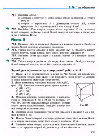 § 22. Тіла обертання
781. Знайдіть об'єм:
а) циліндра з висотою Н, якщо хорда основи завдовжки Н стягує
дугу а;
б) конуса з вершиною Р і діаметром основи АВ, якщо
трикутник РАВ прямокутний і має площу 9 см2
.
~^ 782. Знайдіть об'єм конуса, твірна якого дорівнює 10 см, а площа
бічної поверхні дорівнює площі бічної поверхні циліндра з діаметром
5 см і твірною 12 см.
Рівень В
783. Прямокутник із площею S обертається навколо сторони. Знайдіть
площу бічної поверхні утвореного циліндра.
~^ 784. Твірна конуса складає з його висотою кут а. Знайдіть площу
основи конуса, якщо площа його бічної поверхні дорівнює Q.
785. Знайдіть об'єм циліндра з площею • основи Q і площею бічної
поверхні S.
786. Твірна конуса дорівнює діаметру його основи. Знайдіть площу
бічної поверхні конуса, якщо його висота дорівнює Н.
Задачі д л я підготовки до контрольної роботи № 6
1. Прямі а і Ь перетинаються в точці О. Чи будуть усі прямі, які
перетинають обидві дані прямі і не проходять через точку О, лежати
в одній площині? Відповідь обґрунтуйте.
2. Дано правильну трикутну призму АВСА^С,
(рис. 175). Визначте взаємне розміщення прямих:
а) ВВ, і СС,;
б) АС і ВВ,;
в) ВС, і АС,.
3. Основою прямого паралелепіпеда є паралело-
грам зі сторонами 8 см і 10 см та гострим ку-
том 30°. Висота паралелепіпеда дорівнює меншій
висоті цього паралелограма. Знайдіть площу пов-
ної поверхні паралелепіпеда.
4. Знайдіть об'єм правильної трикутної піраміди з висотою 4 см і біч-
ним ребром 5 см.
5. Площа бічної поверхні циліндра дорівнює площі його основи. Знай-
діть твірну циліндра, якщо його діаметр дорівнює 16 м.
6. Знайдіть об'єм конуса, якщо кут між його твірною і висотою дорів-
нює а, а середина твірної віддалена від осі на відстань а.
231
 