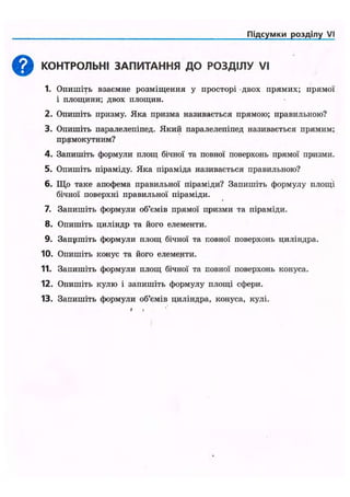 Підсумки розділу VI
КОНТРОЛЬНІ ЗАПИТАННЯ ДО РОЗДІЛУ VI
1. Опишіть взаємне розміщення у просторі двох прямих; прямої
і площини; двох площин.
2. Опишіть призму. Яка призма називається прямою; правильною?
3. Опишіть паралелепіпед. Який паралелепіпед називається прямим;
прямокутним?
4. Запишіть формули площ бічної та повної поверхонь прямої призми.
5. Опишіть піраміду. Яка піраміда називається правильною?
6. Що таке апофема правильної піраміди? Запишіть формулу площі
бічної поверхні правильної піраміди.
7. Запишіть формули об'ємів прямої призми та піраміди.
8. Опишіть циліндр та його елементи.
9. Запушіть формули площ бічної та повної поверхонь циліндра.
10. Опишіть конус та його елементи.
11. Запишіть формули площ бічної та повної поверхонь конуса.
12. Опишіть кулю і запишіть формулу площі сфери.
13. Запишіть формули об'ємів циліндра, конуса, кулі.
• »
 