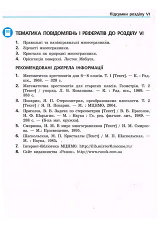 Підсумки розділу VI
0 ТЕМАТИКА ПОВІДОМЛЕНЬ І РЕФЕРАТІВ ДО РОЗДІЛУ VI
1. Правильні та напівправильні многогранники.
2. Зірчасті многогранники.
3. Кристали як природні многогранники.
4. Орієнтація поверхні. Листок Мебіуса.
Р Е К О М Е Н Д О В А Н І Д Ж Е Р Е Л А І Н Ф О Р М А Ц І Ї
1. Математична хрестоматія для 6—8 класів. Т. 1 [Текст]. — К. : Рад.
шк., 1968. — 320 с.
2. Математична хрестоматія для старших класів. Геометрія. Т. 2
[Текст] / упоряд. JI. В. Кованцова. — К. : Рад. шк., 1969. —
383 с.
3. Понарин, Я. П. Стереометрия, преобразования плоскости. Т. 2
[Текст] / Я. П. Понарин. — М. : МЦНМО, 2004.
4. Прасолов, В. В. Задачи по стереометрии [Текст] / В. В. Прасолов,
И. Ф. Шарыгин. — М. : Наука : Гл. ред. физ-мат. лит., 1989. —
288 с. — (Б-ка мат. кружка).
5. Смирнова, И. М. В мире многогранников [Текст] / И. М. Смирно-
ва. — М.: Просвещение, 1995.
6. Шаскольская, М. П. Кристаллы [Текст] / М. П. Шаскольская. —
М. : Наука, 1985» ,
7. Інтернет-бібліотека МЦНМО. http://ilib.mirrorO.mccme.ru/
8. Сайт видавництва «Ранок», http://www.ranok.com.ua
 