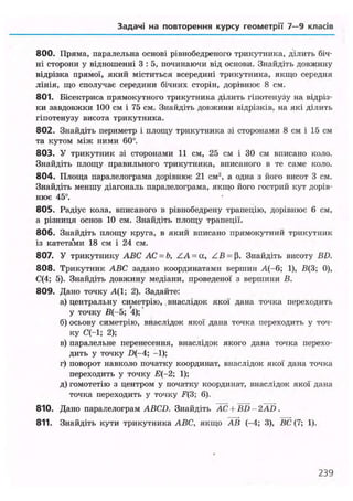 Задачі на повторення курсу геометрії 7—9 класів
800. Пряма, паралельна основі рівнобедреного трикутника, ділить біч-
ні сторони у відношенні 3 : 5, починаючи від основи. Знайдіть довжину
відрізка прямої, який міститься всередині трикутника, якщо середня
лінія, що сполучає середини бічних сторін, дорівнює 8 см.
801. Бісектриса прямокутного трикутника ділить гіпотенузу на відріз-
ки завдовжки 100 см і 75 см. Знайдіть довжини відрізків, на які ділить
гіпотенузу висота трикутника.
802. Знайдіть периметр і площу трикутника зі сторонами 8 см і 15 см
та кутом між ними 60°.
803. У трикутник зі сторонами 11 см, 25 см і ЗО см вписано коло.
Знайдіть площу правильного трикутника, вписаного в те саме коло.
804. Площа паралелограма дорівнює 21 см2
, а одна з його висот 3 см.
Знайдіть меншу діагональ паралелограма, якщо його гострий кут дорів-
нює 45°.
805. Радіус кола, вписаного в рівнобедрену трапецію, дорівнює 6 см,
а різниця основ 10 см. Знайдіть площу трапеції.
806. Знайдіть площу круга, в який вписано прямокутний трикутник
із катета'ми 18 см і 24 см.
807. У трикутнику ABC AC = b, ZA = a, ZB = fi. Знайдіть висоту BD.
808. Трикутник ABC задано координатами вершин А(-6; 1), В(3; 0),
С(4; 5). Знайдіть довжину медіани, проведеної з вершини В.
809. Дано точку А(1; 2). Задайте:
а) центральну симетрію, . внаслідок якої дана точка переходить
у точку В(-5; 4);
б) осьову симетрію, внаслідок якої дана точка переходить у точ-
ку С(-1; 2);
в) паралельне перенесення, внаслідок якого дана точка перехо-
дить у точку D(-4; -1);
г) поворот навколо початку координат, внаслідок якої дана точка
переходить у точку Е(-2; 1);
д) гомотетію з центром у початку координат, внаслідок якої дана
точка переходить у точку F(3; 6).
810. Дано паралелограм ABCD. Знайдіть АС + BD - 2AD .
811. Знайдіть кути трикутника ABC, якщо АВ (-4; 3), ВС (7; 1).
239
 