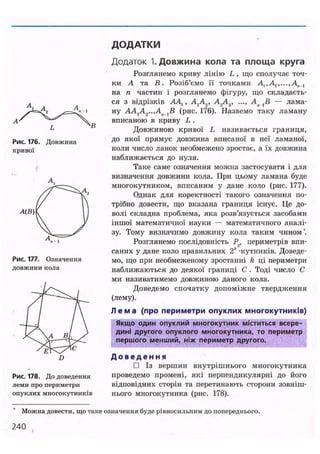 ДОДАТКИ
Рис. 176. Довжина
кривої
Рис. 177. Означення
довжини кола
Рис. 178. До доведення
леми про периметри
опуклих многокутників
Додаток 1. Довжина кола та площа круга
Розглянемо криву лінію L , що сполучає точ-
ки А та В. Розіб'ємо її точками At,A2,...,An_l
на п частин і розглянемо фігуру, що складаєть-
ся з відрізків А4,, AtA2, A2AV ..., Ап — лама-
ну AAlA2...An l B (рис. 176). Назвемо таку ламану
вписаною в криву L .
Довжиною кривої L називається границя,
до якої прямує довжина вписаної в неї ламаної,
коли число ланок необмежено зростає, а їх довжина
наближається до нуля.
Таке саме означення можна застосувати і для
визначення довжини кола. При цьому ламана буде
многокутником, вписаним у дане коло (рис. 177).
Однак для коректності такого означення по-
трібно довести, що вказана границя існує. Це до-
волі складна проблема, яка розв'язується засобами
іншої математичної науки — математичного аналі-
зу. Тому визначимо довжину кола таким чином*.
Розглянемо послідовність Р2, периметрів впи-
саних у дане коло правильних 2* -кутників. Доведе-
мо, що при необмеженому зростанні k ці периметри
наближаються до деякої границі С . Тоді число С
ми називатимемо довжиною даного кола.
Доведемо спочатку допоміжне твердження
(лему).
Л е м а (про периметри опуклих многокутників)
Якщо один опуклий многокутник міститься всере-
дині другого опуклого многокутника, то периметр
першого менший, ніж периметр другого.
Д о в е д е н н я
• Із вершин внутрішнього многокутника
проведемо промені, які перпендикулярні до його
відповідних сторін та перетинають сторони зовніш-
нього многокутника (рис. 178).
Можна довести, що таке означення буде рівносильним до попереднього.
240
 