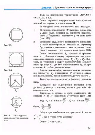 Додаток 1. Довжина кола та площа круга
Рис. 180
Рис. 181. До обґрунту-
вання формули довжини
кола
Тоді за нерівністю трикутника АВ<СЕ<
<CD + DE, і т.д.
Отже, периметр внутрішнього многокутника
менший за периметр зовнішнього. •
Із доведеної леми випливають такі наслідки.
1) Периметр правильного 2*-кутника, вписаного
у дане коло, менший за периметр правиль-
ного 2*и
-кутника, вписаного у те саме коло
(рис. 179).
2) Периметр будь-якого правильного вписаного
в коло многокутника менший за периметр
будь-якого правильного многокутника, опи-
саного навколо того самого кола (рис. 180).
Отже, послідовність Р2, зростає зі зростан-
ням k і обмежена зверху периметром квадрата,
описаного навколо даного кола: Рг, <Р.г„,, Р2, <8R .
Тоді, за теоремою з курсу математичного аналізу,
існує границя С , до якої наближається P t зі зро-
станням k, тобто довжина кола.
Аналогічними міркуваннями можна показати,
що периметри Q2„ правильних 2*-кутників, описа-
них навколо кола, також прямують до того самого С.
Тепер нескладно отримати формулу довжини
кола.
Доведемо, що відношення довжини кола
до його діаметра є числом, сталим для всіх кіл
(позначається п).
Впишемо в кожне з двох довільних кіл
радіусів R та R' правильні 2*-кутники (рис. 181).
Тоді Р2, =2 -2 Bsin
180°
2*
, в ; =2* 2 Я'sin
180°
2*
Отже, =
р; 2R'
Звідси при необмеженому зростанні k маємо
= — , що й треба було довести.
Отже, C = nd = 2kR .
241
 