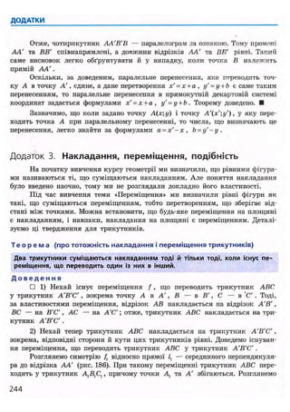 ДОДАТКИ
Отже, чотирикутник АА'В'В — паралелограм за ознакою. Тому промені
АА' та ВВ' співнапрямлені, а довжини відрізків АА' та ВВ' рівні. Такий
саме висновок легко обґрунтувати й у випадку, коли точка В належить
прямій АА'.
Оскільки, за доведеним, паралельне перенесення, яке переводить точ-
ку А в точку А', єдине, а дане перетворення х' = х+а , у' = у + Ь є саме таким
перенесенням, то паралельне перенесення в прямокутній декартовій системі
координат задається формулами х' = х+а , у' = у + Ь . Теорему доведено. •
Зазначимо, що коли задано точку А(х;у) і точку А'(х';у'), у яку пере-
ходить точка А при паралельному перенесенні, то числа, що визначають де
перенесення, легко знайти за формулами а = х ' - х , Ь = у ' - у .
Додаток 3. Накладання, переміщення, подібність
На початку вивчення курсу геометрії ми визначили, що рівними фігура-
ми називаються ті, що суміщаються накладанням. Але поняття накладання
було введено наочно, тому ми не розглядали докладно його властивості.
Під час вивчення теми «Переміщення» ми визначили рівні фігури як
такі, що суміщаються переміщенням, тобто перетворенням, що зберігає від-
стані між точками. Можна встановити, що будь-яке переміщення на площині
є накладанням, і навпаки, накладання на площині є переміщенням. Деталі-
зуємо ці твердження для трикутників.
Т е о р е м а (про тотожність накладання і переміщення трикутників)
Два трикутники суміщаються накладанням тоді й тільки тоді, коли існує пе-
реміщення, що переводить один із них в інший.
Д о в е д е н н я
• 1) Нехай існує переміщення f , що переводить трикутник ABC
у трикутник А'В'С , зокрема точку А в А', В — в В', С — в С'. Тоді,
за властивостями переміщення, відрізок АВ накладається на відрізок А'В',
ВС — на В'С', АС — на А'С'; отже, трикутник ABC накладається на три-
кутник А'В'С .
2) Нехай тепер трикутник ABC накладається на трикутник А'В'С',
зокрема, відповідні сторони й кути цих трикутників рівні. Доведемо існуван-
ня переміщення, що переводить трикутник ABC у трикутник А'В'С'.
Розглянемо симетрію /і відносно прямої Z, — серединного перпендикуля-
ра до відрізка АА' (рис. 186). При такому переміщенні трикутник ABC пере-
ходить у трикутник А,В,С,, причому точки А, та А' збігаються. Розглянемо
244
 