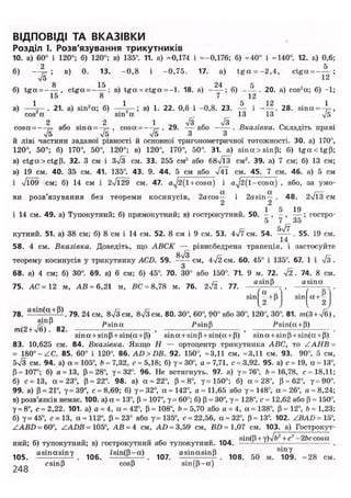 ВІДПОВІДІ ТА ВКАЗІВКИ
Розділ І. Розв'язування трикутників
10. а) 60° і 120°; б) 120°; в) 135°. 11. а) =0,174 і =-0,176; б) =40° і =140°. 12. а) 0,6;
б) — ^ ; в) 0. 13. - 0 , 8 і -0,75. 17. a) t g a = - 2 , 4 , ctga = - — ;
75 12
8 15 24 tj
б) t g a = - — , ctga = ——; в) t g a = ctga = - l . 18. а) ——; б) - — . 20. а) cos2
a; б) -1;
в) - Л ~ - 21. а) sin2
а; б) - А - ; в) 1. 22. 0,6 і -0,8. 23. — і - — . 28. sina = - ^ ,
cos a sin а 13 13 4/5
cosa = —%= або sina = -?= , cosa = —1= . 29. — а б о —— . Вказівка. Складіть праві
75 & V5 З З
й ліві частини заданої рівності й основної тригонометричної тотожності. ЗО. а) 170°,
120°, 50°; б) 170°, 50°, 120°; в) 120°, 170°, 50°. 31. а) sina>sin|J; б) t g a c t g p ;
в) ctga > ctg (і. 32. З см і з7з см. 33. 255 см2
або 687ЇЗ см2
. 39. а) 7 см; б) 13 см;
в) 19 см. 40. 35 см. 41. 135°. 43. 9. 44. 5 см або 741 см. 45. 7 см. 46. а) 5 см
і 7109 см; б) 14 см і 27129 см. 47. a^2(l + cosa) і a J 2(1-cosa) , або, за умо-
a a г—
ви розв'язування без теореми косинусів, 2acos— і 2asin— . 48. 2V13 см
2 2
1 5 19
і 14 см. 49. а) Тупокутний; б) прямокутний; в) гострокутний. 50. - , - , — ; гостро-
5 7 35
кутний. 51. а) 38 см; б) 8 см і 14 см. 52. 8 см і 9 см. 53. 477 см. 54. . 55. 19 см.
58. 4 см. Вказівка. Доведіть, що АВСК — рівнобедрена трапеція, і застосуйте87з
теорему косинусів у трикутнику ACD. 59. —— см, 4 72 см. 60. 45° і 135°. 67. 1 і 7з .
68. а) 4 см; б) 30°. 69. а) 6 см; б) 45°. 70. 30° або 150° 71. 9 м. 72. 72 . 74. 8 см.
75. АС =12 м, АВ ~ 6,21 м, ВС = 8,78 м. 76. 2 7 1 . 77. a S l n P
, a s i n
° . .
sin ГХ
+В sin a +
. . U P J { 2)
78. а 8 Ш ( С ! P )
. 79. 24 см, в7з см, 87з см. 80. 30°, 60°, 90° або 30°, 120°, 30°. 81. /н(3 + 7б),
m(2+ J b 82. , * * * , P s i n ( a +
P )
.
sina + sinp + sin(a + p) sina + sinP + sin(a + P) sina + sinp + sin(a + p)
83. 10,625 см. 84. Вказівка. Якщо Н — ортоцентр трикутника ABC, то ZAHB =
= 180° -ZC. 85. 60° і 120°. 86. AD > DB. 92. 150°, =3,11 см, =3,11 см. 93. 90°, 5 см
б7з см. 94. а) a = 105°, b = 7,32, с = 5,18; б) у= 30°, a = 7,71, с = 3,92. 95. а) с = 19, a = 13°
Р = 107°; б) a = 13, р = 28°, 7=32°. 96. Не встигнуть. 97. а) у =76°, 6=16,78, с =18,11
б) с =13, a = 23°, Р = 22°. 98. а) а = 22°, Р = 8°, у= 150°; б) a = 28°, Р = 62°, 7=90°
99. а) р = 21°, 7= 39°, с = 8,69; б) 7= 32°, a = 142°, a = 11,65 або 7= 148°, a = 26°, a = 8,24
в) розв'язків немає. 100. а) a = 13°, Р = 107°, 7= 60°; б) Р = 30°, 7= 128°, с = 12,62 або Р = 150°
7= 8°, с = 2,22. 101. а) а = 4, a = 42°, р = 108°, b = 5,70 або а = 4, a = 138°, Р = 12а
, b = 1,23
б) 7=45°, с =13, а =112°, Р = 23° або 7=135°, с =22,56, a =32°, Р=13°. 102. ZBAD = 15°
ZABD = 60°, ZADB= 105°, АВ = 4 см, AD = 3,59 см, BD=1,07 см. 103. а) Гострокут
„ „ „ ^ u sin(P + y)Jb2
+c2
-2fcccosa
нии; б) тупокутний; в) гострокутний або тупокутнии. 104. —'- : — — .
1 0 5 a sin a sin 7 1 Q 6 і а і п ф - а ) ^ asinasinp 1 0 g 5 Q м ^ ^
csinp cosp sin(P-a)
 