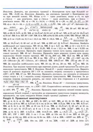 Відповіді та вказівки
Вказівка. Доведіть, що діагональ трапеції є бісектрисою кута при більшій ос-
нові. 110. =8,26 см. Вказівка. Доведіть, що діагональ трапеції є бісектрисою ку-
та при меншій основі. 111. Якщо а >Ь — один розв'язок; якщо а < Ь , то при
a>bsina — два розв'язки, при а = bsinot — один розв'язок, при а < frsinu —
розв'язків немає. 112. а) а = 10, 6=14,14, с= 19,32; б) а = 20, a = 83°, р = 27°, у = 70°.
113. а) а = 16, &« 19, с = 5; б) a = 4v/l3 , <>=10, с = 2^73 . 114. АВ = Ja2
+Ьг
-2a&cos(a + P) ,
„_ a s i n a ... /,, a2
sin2
7 2aftsinvcosB .„_ ab . . . , „„ ,
ВО- , AO= b +—; . 115. . 116. 30 см . 117. 96 см2
.
sin(a + Y) V sin (a + у) sin(a + y) a+b
123. a) ЗО; б) 9-Д ; в) 20. 124. a) 54^3 см2
; 6) 24 см2
; в) 36 см2
. 125. a) 25 см2
; б) 1б/2~см2
;
в) 18 см2
.126. 8 см. 127. 30° і 150". 128.12 м. 129. а) 84; б) 156; в) 84; г) 204.130. 720 см2
.131.12.
132. а) 3 см і 6,25 см; б) 2 см і 12,5 см. 133. З і 32,5. 134. а) - ; б) Н
" S l n
'5
2 sin a 2sinasin(a + P)
135. а) 1б/3см2
; б) 40 см2
; в) 25 см2
. 136. а) 200 см2
; б) бч/Зсм2
. Вказівка. Знайдіть
найбільший кут трикутника. 137. 18 см. 138. З см і з Л см. 140. а) 12 і 1,5; б) 8 і 2;
в) 15 і 3. 141. а) 8 і 10,625; б) 16 і 21,25. 143. 6 см і 12,5 см. 144. 4 см і 8,125 см.
145. 84 см2
. Вказівка. Проведіть через вершину тупого кута пряму, паралельну діа-
гоналі трапеції. 146. 48 см2
. Вказівка. Проведіть через вершину тупого кута пряму,
паралельну бічній стороні трапеції. 147. 12 см, 600 см2
. 148. 42,5 см. 149. а) 120°;
б) 4 см. 150. а) 120°; б) 2 см. 151. 6 см. 152. Т37 м і V93 м. 156. Z C = 180° - (a + (3),
AB = 2flsin(oc + p), ВС = 2/Jsina, AC = 2/?sin p. 158. 240Тз см2
. 159. Тб5 см або 17 см.
• 2
160. До вершини найбільшого кута. 161. 24 см, 20 см, 20 см. 162. 2 1 - с м . 163. 18.
Вказівка. Три медіани трикутника при перетині ділять даний трикутник на шість рів-
новеликих трикутників. 164. 2. Вказівка. Нехай R — радіус описаного кола. Виразіть
через R довжини відрізків BN і CN та запишіть теорему косинусів у трикутниках
ABN і ACN. 166. 27 см. 167. Вказівка. Проведіть діагональ, що виходить зі спільного
кінця сторін а і сі, і виразіть площі отриманих трикутників. 168. Вказівка. За до-
помогою теореми косинусів доведіть, що синус кута між сторонами а і Ь дорівнює
2 J ( p - a ) ( p - b ) ( p - c ) ( p - d ) ' ' 9 _ . ст . _
— — — — . 170. 2 — с м . Вказівка. Якщо АС — гіпотенуза трикутника,
ab+cd 13
О — центр вписаного кола, то ZAOC, = 135°. Скористайтеся методом площ у трикутни-
ку АОС. 171. . 172. —— . Вказівка. Проведіть через вершину меншої основи пряму,
4 Ь-а
паралельну бічній стороні, і застосуйте до отриманого трикутника теорему косинусів,
враховуючи, що сума квадратів бічних сторін трапеції дорівнює а2
+ 62
.
Розділ II. Правильні многокутники
181. а) 4; б) 5; в) 18. 182. а) 108°; б) 120°; в) 144°. 183. а) 12; б) 12. 186. а) 4 см;
б) 2ч/2 см; в) 9 см. 187. а) 3>/3 см2
; б) 4 см; в) 24 см. 189. 2ч/з см. 190. 4 см. 191. б7з см2
.
194. а) 6; б) 5; в) 12. 195. а) 50 см; б) 6 см. 198. а) 24ч/3см2
; б) 48 см2
; в) 16 см.
199. а) 8 см2
; б) 27ч/3 см2
; в) 6 см і 3 см. 203. 3:4. 204. 2^2 R2
. 205. 6 і 10.
206. а) 6; б) 5. 207. 4 : 3 ^ 3 : 0 . 208. 9:8ч/3:18. 209. an=R^2-j2 , ai2=RxJ2-л/з .
211. 30°, 170° і 160°. 212. 5 см і 2 см. 220. а) 12л см; б) 2 см. 221. а) 12к см;
б) 8л см; в) 10л см. 222. а) 2л см; б) 8л см. 223. =1,4 м. 224. =42097 км. 225. а) ~ ;
б) — ; в) Н ї * . 226. 10л см. 227. = 6 см.'228. =452 м2
. 229. а) 144л см2
;
4 9
249
 