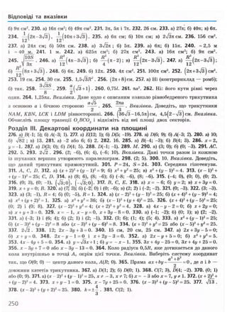 Відповіді та вказівки
б) 9л см2
. 230. а) 16л см2
; б) 49л см2
. 231. Зл, 5л і 7л. 232. 26 см. 233. а) 27л'; б) 40л: в) 6л.
234. - ^ ( г л - з Т з ) , ^ ( Ю л + Зч/З). 235. а) 6л см; б) 10л см; в) 2ч/3л см. 236. 156 см2
.
237. а) 24л см; б) 50л см. 238. а) зТ2л ; б) 5л. 239. а) 6л; б) 15л. 240. » 2,5 м
і = 40_м^ 241. 1 м. 242. а) 625л см2
; б) 27л см2
. 243. а) 16л см2
; б) 9л см2
.
245. . 246. а) | ^ ( 4 л - 3 7 з ) ; б) ^ ( л - 2 ) ; в) ^ ( 2 л - з Т з ) . 247. а) ^ ( 2 л - 3 ч / з ) ;
б) — (8л + зТз). 248. б) 6л. 249. б) 12л. 250. 4л см2
. 251. 100л см2
. 252. (2л + 3>/з) см2
.
253. 19 см. 254. 30 см. 255. 1,5ч/ЗД2
. 256. (2л + 8)см. 257. а) Ні (контририклад — ромб);
б) так. 258. . 259. |(х/з + і) . 260. 0,75/. 261. па2
. 262. Ні: його кути рівні через
один. 264. 1,25ла. Вказівка. Дане коло є описаним навколо рівнобедреного трикутника
з основою а і бічною стороною "А-. 265. ^ ^ . Вказівка. Доведіть, що трикутники
NAM, KBN, LCK і LDM рівносторонні. 266. (збУз-16,5л) см, 4,5(2-Тз)см. Вказівка.
Обчисліть площу трапеції 0]ВС02 і відніміть від неї площі двох секторів.
Розділ III. Декартові координати на площині
276. а) В(-1; 5); б) /1(-3; 1). 277. а) Д12; 1); б) D(5; -19). 278. а) /Л(6; 9); б) А(-3; 2). 280. а) 10;
б) 782 ; в) 13. 281. а) -2 або 6; б) 2. 282. 16. 285. а) В(-4; -3); б) Я(4; 3). 286. х = 2,
у = -1. 287. a) D(3; 0); б) D(4; 5). 288. D(-1; -1). 289. М. 290. а) (3; 0); б) (0; -3). 291. АС.
292. 5. 293. 2І2 . 296. (2; -6), (6; 4), (-6; 10). Вказівка. Дані точки разом із кожною
із шуканих вершин утворюють паралелограм. 298. (2; 5). 300. 10. Вказівка. Доведіть,
що даний трикутник прямокутний. 301. Р = 24, S = 24. 303. Середина гіпотенузи.
311. А, С, D. 312. а) (х + 2)2
+ (у - І)2
= 9; б) x2
+ z/2
= 25; в) х2
+ ( у - І)2
= 4. 313. (х-1)2
+
+ (у - І)2
= 25; С, D. 314. а) (8; 6), (8; -6); б) (-8; -6), (8; -6). 315. (-4; 0), (0; 0), (0; 2).
316. (0; 3), (0; -1), (7з;0), (->/3;0). 317. В, С, Е. 318. а) х = - 6 ; б) у = 2; в) х + 3у = 0.
319. х + у = 0; В. 320. а) (7; 3); б) (-2; 0) і (0; -6); в) (2; 2) і (-2; -2). 321. (0; -3). 322. (3; -3).
323. а) (3; -1), Я = 4; б) (0; -5), « = 1. 324. а) (х - 2)2
+ (у - І)2
= 25; б) (х + 4)2
+ (у - 9)2
= 4;
в) хг
+ (у + 2)2
= 1. 325. а) х2
+ у2
=36; б) (х - І)2
+ (у + 4)2
= 25. 326. (х + 4)2
+ (у - 5)2
= 25;
(0; 2) і (0; 8). 327. (х-2)2
+ у2
= 4; (х + 2)2
+ уг
= 4. 328. а) 4х-у-2 = 0; б) х + 2у = 0;
в) х+у+ 3 = 0. 329. д:= - 1 , jc-t/ = 0, jr + 3t/-8 = 0. 330. а) (-1; -2); б) (0; 1); в) (2; -2).
331. а) (-3; 1) і (6; 4); б) (2; 1) і (2; -1). 332. (3; 6); (1; 4); (5; 4). 333. а) х2
+ (у - І)2
= 25;
б) (лт - З)2
+ (у - 2)2
= 8 або (х - З)2
+ (у - б)2
= 8. 334. (ж + З)2
+ у2
= 25 або (х - 5)2
+ у2
= 25.
337. 2ч/2. 338. 12; 2* - Зі/+ 3 = 0. 340. 15 см, 20 см, 25 см. 347. а) 2х + 3.у-5 = 0;
б) х + у = 0. 348. 2 л : - і / - 1 = 0 і х+2у-3 = 0. 352. A) 2JC-I/+5 = 0; б) х2
+ уг
= 5.
353. 4дг - 4і/ + 5 = 0. 354. a) y = JЗлг + 1; б) </= - х - 1. 355. Зл: + 4у - 25 = 0, З.г + 4у + 25 = 0.
356. .г - Зу + 7 = 0 або х-Зу- 13 = 0. 364. Коло радіуса 0,5Я, яке дотикається до даного
кола внутрішньо в точці А, окрім цієї точки. Вказівка. Виберіть ^систему координат
так, що 0(0; 0) — центр даного кола, A(R; 0). 365. Пряма ах + Ь у ~ І — = 0, де а і b —
довжини катетів трикутника. 367. a) D(l; 2); б) D(0; 1). 368. С(7; 3), D(4; -2). 370. (0; 1)
або (0; 9). 371. п) (х - 2)2
+ (у - І)2
= 25, х * - 3, л: / 7; б) „г = - 3 або .г = 7, у * 1. 372. (.г + 2У +
+ (у - 2)2
= 4. 373. х + у-1 = 0. 375. х-7у + 25 = 0. 376. ( х - З)2
+ (.у - 5)2
= 25. 377. 7іЗ .
378. (х - З)2
+ (у + 2)2
= 25. 380. k = ± - . 381. С(2; 1).
250
 