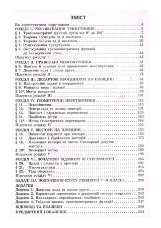 ЗМІСТ
Як користуватися підручником 4
РОЗДІЛ І. РОЗВ'ЯЗУВАННЯ ТРИКУТНИКІВ 5
§ 1. Тригонометричні функції кутів від 0° до 180° 7
§ 2. Теорема косинусів та її наслідки 14
§ 3. Теорема синусів та її наслідки 20
§ 4. Розв'язування трикутників 25
§ 5. Застосування тригонометричних функцій
до знаходження площ 33
Підсумки розділу 1 42
РОЗДІЛ II. ПРАВИЛЬНІ МНОГОКУТНИКИ 51
§ 6. Вписане й описане кола правильного многокутника 53
§ 7. Довжина кола і площа круга 63
Підсумки розділу II 74
РОЗДІЛ III. ДЕКАРТОВІ КООРДИНАТИ НА ПЛОЩИНІ 81
§ 8. Найпростіші задачі в координатах 83
§ 9. Рівняння кола і прямої 90
§ 10*. Метод координат. 99
Підсумки розділу III 107
РОЗДІЛ IV. ГЕОМЕТРИЧНІ ПЕРЕТВОРЕННЯ 113
§ 11. . Переміщення 115
§ 12. Центральна та осьова симетрії 121
§ 13. Поворот і паралельне перенесення 129
§ 14. Подібність фігур 140
§ 15*. Метод геометричних перетворень 148
Підсумки розділу IV 155
РОЗДІЛ V. ВЕКТОРИ НА ПЛОЩИНІ 163
§ 16. Початкові відомості про вектори 165
§ 17. Додавання і віднімання векторів 173
§ 18. Множення вектора на число. Скалярний добуток
векторів 180
§ 19*. Векторний метод 189
Підсумки розділу V 198
РОЗДІЛ VI. ПОЧАТКОВІ ВІДОМОСТІ ЗІ СТЕРЕОМЕТРІЇ 205
§ 20. Прямі і площини в просторі 207
§ 21. Многогранники 215
§ 22. Тіла обертання 225
Підсумки розділу VI 232
ЗАДАЧІ НА ПОВТОРЕННЯ КУРСУ ГЕОМЕТРІЇ 7 - 9 КЛАСІВ 238
ДОДАТКИ
Додаток 1. Довжина кола та площа круга 240
Додаток 2. Паралельне перенесення в декартовій системі координат. . . 242
Додаток 3. Накладання, переміщення, подібність 244
Додаток 4. Таблиця значень тригонометричних функцій 247
ВІДПОВІДІ ТА ВКАЗІВКИ 248
ПРЕДМЕТНИЙ ПОКАЖЧИК 253
 