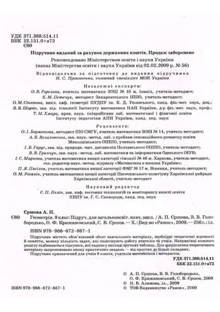 У Д К 3 7 1 . 3 8 8 : 5 1 4 . 1 1
Б Б К 2 2 . 1 5 1 . 0 + Я 7 2
Є80
Підручник виданий за рахунок державних коштів. Продаж заборонено
Рекомендовано Міністерством освіти і науки України
(наказ Міністерства освіти і науки України від 02.02.2009 р. № 56)
В і д п о в і д а л ь н а за п і д г о т о в к у до в и д а н н я п і д р у ч н и к а
Н. С. Прокопенко, головний спеціаліст МОН України
Н е з а л е ж н і е к с п е р т и :
О. В. Горелова, вчитель математики ЗОШ № 10 м. Ізмаїл, учитель-методист;
К. М. Петечук, методист Закарпатського ІППО, учитель-методист;
О. М.Сінюкова, викл. каф. геометрії ПУДПУ ім. К. Д. Ушинського, канд. фіз.-мат. наук, доц.;
В. В. Шарко, зав. від. топології Інституту математики НАН України, д-р фіз.-мат. наук, проф.;
Т. М. Хмара, пров. наук, співробітник лаб. математичної і фізичної освіти
Інституту педагогіки АПН України, канд. пед. наук
Р е ц е н з е н т и :
О. І. Бормотова, методист ІПО СМГУ, вчитель математики ЗОШ № 14, учитель-методист;
А Б. Велиховська, зав. наук.-метод, лаб. з проблем інноваційного розвитку освіти
Миколаївського ОІППО, учитель-методист;
І. Б. Гарус, зав. від. природи.-мат. дисциплін Полтавського ОІППО, учитель-методист;
В. В. Гринчук, зав. наук.-метод, лаб. математики та інформатики Одеського ОІУВ;
І. С. Маркова, учитель математики вищої категорії гімназії № 46 м. Харкова, учитель-методист,
гол. редактор наук.-метод, журналу «Математика в школах України»;
Я. Я. Пасіхов, учитель математики вищої категорії ФМГ№ 17 м. Вінниця, учитель-методист;
О. М. Роганін, учитель математики вищої категорії Песочинського колегіуму Харківської райради
Харківської області, учитель-методист
Н а у к о в и й р е д а к т о р
Є. П. Нелін, зав. каф. тестових технологій та моніторингу якості освіти
ХНПУ ім. Г. С. Сковороди, канд. пед. наук
Єршова А. П.
Є80 Геометрія. 9клас:Підруч.длязагальноосвіт. навч.закл./А. П. Єршова,В. В. Голо-
бородько.О. Ф. Крижановський.С. В. Єршов.—Х.:Вид-во «Ранок», 2009.— 256с.:іл.
ISBN 978-966-672-867-1
Підручник містить обов'язковий обсяг навчального матеріалу, необхідні теоретичні відомості
й поняття, велику кількість задач, які полегшують роботу вчителів та учнів. Наприкінці кожного
розділу підбиваються підсумки, які надано у вигляді зручних таблиць. Для закріплення теоретичного
матеріалу запропоновано низку практичних завдань — від простих до більіп складних.
Підручник призначений для учнів 9 класів, учителів математики і методистів.
УДК 371.388:514.11
ББК 22.151.0+я72
© А. П. Єршова, В. В. Голобородько,
О. Ф. Крижановський, С. В. Єршов, 2009
© Н. В. Алимова, іл., 2009
ISBN 978-966-672-867-1 © ТОВ Видавництво «Ранок», 2009
 