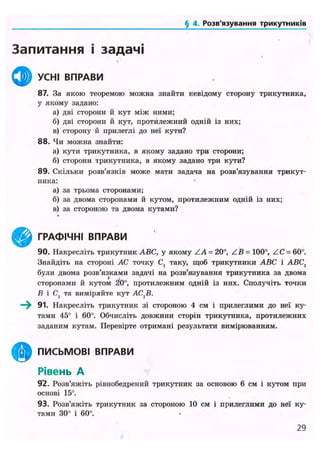 ('<іІДІЛІ,Розв'язування трикутників
Запитання і задачі
^ ^ УСНІ ВПРАВИ
87. За якою теоремою можна знайти невідому сторону трикутника,
у якому задано:
а) дві сторони й кут між ними;
б) дві сторони й кут, протилежний одній із них;
в) сторону й прилеглі до неї кути?
88. Чи можна знайти:
а) кути трикутника, в якому задано три сторони;
б) сторони трикутника, в якому задано три кути?
89. Скільки розв'язків може мати задача на розв'язування трикут-
ника:
а) за трьома сторонами;
б) за двома сторонами й кутом, протилежним одній із них;
в) за стороною та двома кутами?
ГРАФІЧНІ ВПРАВИ
90. Накресліть трикутник ABC, у якому ZA = 20°, Z B = 100°, ZC = 60°.
Знайдіть на стороні АС точку С, таку, щоб трикутники ABC і АВС}
були двома розв'язками задачі на розв'язування трикутника за двома
сторонами й кутом 20°, протилежним одній із них. Сполучіть точки
В і С( та виміряйте кут АС^В.
—^ 91. Накресліть трикутник зі стороною 4 см і прилеглими до неї ку-
тами 45° і 60°. Обчисліть довжини сторін трикутника, протилежних
заданим кутам. Перевірте отримані результати вимірюванням.
ПИСЬМОВІ ВПРАВИ
Рівень А
92. Розв'яжіть рівнобедрений трикутник за основою 6 см і кутом при
основі 15°.
93. Розв'яжіть трикутник за стороною 10 см і прилеглими до неї ку-
тами 30° і 60°.
29
 