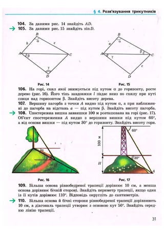 ('<іІДІЛІ,Розв'язування трикутників
104. За даними рис. 14 знайдіть AD.
105. За даними рис. 15 знайдіть sinD.
В в
Рис. 16 Рис. 17
109. Більша основа рівнобедреної трапеції дорівнює 10 см, а менша
основа дорівнює бічній стороні. Знайдіть периметр трапеції, якщо один
із її кутів дорівнює 110°. Відповідь округліть до сантиметрів.
—^ 110. Більша основа й бічні сторони рівнобедреної трапеції дорівнюють
10 см, а діагональ трапеції утворює з основою кут 50°. Знайдіть серед-
ню лінію трапеції.
Рис. 14 Рис. 15
106. На горі, схил якої знижується під кутом а до горизонту, росте
дерево (рис. 16). Його тінь завдовжки І падає вниз по схилу при куті
сонця над горизонтом (і. Знайдіть висоту дерева.
107. Вершину пагорба з точки А видно під кутом а, а при наближен-
ні до пагорба на відстань а — під кутом (і. Знайдіть висоту пагорба.
108. "Спостережна вишка заввишки 100 м розташована на горі (рис. 17).
Об'єкт спостереження А видно з вершини вишки під кутом 60°,
а від основи вишки — під кутом 30° до горизонту. Знайдіть висоту гори.
31
 