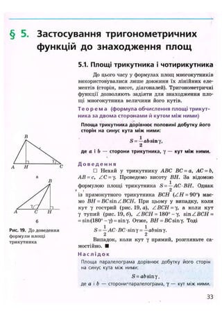 § 5. Застосування тригонометричних
функцій до знаходження площ
Рис. 19. До доведення
формули площі
трикутника
5.1. Площі трикутника і чотирикутника
До цього часу у формулах площ многокутників
використовувалися лише довжини їх лінійних еле-
ментів (сторін, висот, діагоналей). Тригонометричні
функції дозволяють задіяти для знаходження пло-
щі многокутника величини його кутів.
Т е о р е м а (формула обчислення площі трикут-
ника за двома сторонами й кутом між ними)
Площа трикутника дорівнює половині добутку його
сторін на синус кута між ними:
S = — absiny,
2
де а і Ь — сторони трикутника, у — кут між ними.
Д о в е д е н ня
• Нехай у трикутнику ABC ВС = а, АС = Ь,
АВ-с, ZC = у. Проведемо висоту ВН. За відомою
формулою площі трикутника S =—AC BH. Однак
» і 2
із прямокутного трикутника ВСН (ZH = 90°) має-
мо ВН - ВС sin Z ВСН. При цьому у випадку, коли
кут у гострий (рис. 19, a), ZBCH- у, а коли кут
у тупий (рис. 19, б), ZВСН =180° - у , s i n Z В С Н =
= sin (180° - у) = sin у. Отже, в н = ВС sin у. Тоді
S =—АС ВС siny = —afesiny.
2 2
Випадок, коли кут у прямий, розгляньте са-
мостійно. •
Н а с л і д о к
Площа паралелограма дорівнює добутку його сторін
на синус кута між ними:
S = ab siny,
де а і b — сторони-паралелограма, у — кут між ними.
33
 