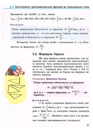 § 5. Застосування тригонометричних функцій до знаходження площ
Враховуючи, що sin (180°-у) = sin у, маємо
S,,Bcd Y (ВО (АО + ОС) + OD• (АО + ОС)) = ~sin у-АСВЬ = |d,d2 sin у.
Н а с л і д о к
Площа прямоку-ника обчислюється за формулою S = -^-d2
siny, де d —
діагональ прямокутника, у — кут між діагоналями. Зокрема, площа квадрата
d2
з діагоналлю d обчислюється за формулою S-—.
2
Нагадаємо також, що площа ромба з діагоналями d] і d? обчис-
люється за формулою S =
5.2. Формула Герона
Ще одна формула площі трикутника, для до-
ведення якої можна використати тригонометрич-
ні функції, була наведена давньогрецьким мате-
матиком Героном Александрійським (прибл. І ст.
до н. е.) і отримала його ім'я. Тільки у XX ст.
з'ясувалося, що раніше за Герона цю формулу ви-
найшов Архімед.
Т е о р е м а (формула Герона)
ПЬоща трикутника обчислюється за формулою
S = у]р(р ~ а)(р - Ь)(р - с),
, а+Ь+с
де а, о, с — сторони трикутника, р =
периметр. 2
— пів-
Д о в е д е н н я
П За щойно доведеною формулою площі три-
кутника <S = -^absiny, де у — кут, протилежний сто-
роні с. Крім того, за наслідком теореми косинусів
cosy = -
а +о -с
2ab
. Знайдемо синус кута у за допомо-
гою основної тригонометричної тотожності:
35
 