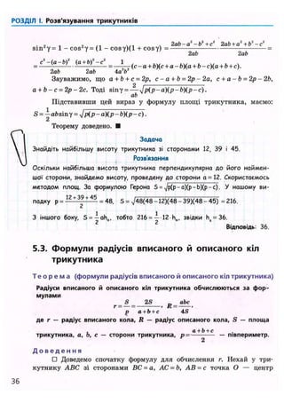 ('< і ІДІЛ І, Розв'язування трикутників
. , , .... . 2аЬ-а2
-Ь2
+сг
2аЬ + аг
+Ьг
-с2
зіпг у= І - cos2y = (1 - cosy)(l + cosy) =
2ab 2ab
с2
- (a-b)z
(a + bf-c2
l . ... ,,, . .. . .
= ' • ' = —rj(c-a + b)(c + a-b)(a + b-c)(a + b+c).
2ab 2ab 4a2
b2
Зауважимо, що a + b + с = 2p, c-a + b = 2p- 2a, с + a - b = 2p - 2b,
a + b-c = 2p-2c. Тоді siny =—Jp(p-a)(p-b)(p-c).
ab
Підставивши цей вираз у формулу площі трикутника, маємо:
S = —afcsiny = yjpip - а)(р - b ) ( p - c ) .
2
Теорему доведено. •
Задача
Знайдіть найбільшу висоту трикутника зі сторонами 12, 39 і 45.
Розв'язання
Оскільки найбільша висота трикутника перпендикулярна до його наймен-
шої сторони, знайдемо висоту, проведену до сторони а = 12. Скористаємось
методом площ. За формулою Герона S = ,/р(р - а)(р - Ь)(р - с). У нашому ви-
падку р= 12 + 3^+ 4 5 =48, S = ^48(48 -12)(48 - 39)(48 - 45) = 216.
З іншого боку, S = -iah0, тобто 216 = -j-12h0, звідки ho = 36.
Відповідь: 36.
5.3. Формули радіусів вписаного й описаного кіл
трикутника
Т е о р е м а (формули радіусів вписаного й описаного кіл трикутника)
Радіуси вписаного й описаного кіл трикутника обчислюються за фор-
мулами
r = S = _ 2 S _ t д = о Ь с
р а + Ь + с 4S
де г — радіус вписаного кола, R — радіус описаного кола, S — площа
. а+Ь+с
трикутника, а, Ь, с — сторони трикутника, — півпериметр.
2
Д о в е д е н н я
• Доведемо спочатку формулу для обчислення г. Нехай у три-
кутнику ABC зі сторонами ВС = a, AC = b, AB = с точка О — центр
36
 