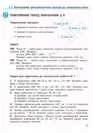 § 5. Застосування тригонометричних функцій до знаходження площ
©ПОВТОРЕННЯ ПЕРЕД ВИВЧЕННЯМ § б
Т е о р е т и ч н и й м а т е р і а л 7 к л а с ; § 2 3
• вписане й описане кола трикутника; g клас п 15 1
• вписані й описані многокутники;
• вписані кути. 8 клас, § 7
З а д а ч і
149. Точка О — центр кола, описаного навколо рівностороннього три-
кутника ABC. Знайдіть:
а) кути АОВ, ВОС і АОС; « ф
б) радіус кола, якщо сторона трикутника дорівнює 4>/з см.
150. Точка О — центр кола, вписаного в рівносторонній трикут-
ник ABC. Знайдіть:
а) кути між радіусами, проведеними в точки дотику;
б) радіус кола, якщо сторона трикутника дорівнює 4/з см.
З а д а ч і д л я підготовки д о к о н т р о л ь н о ї р о б о т и № 1
1. У трикутнику ЛВС АВ = 8 м, ВС =15 м, Z.B- 60°. Знайдіть пери-
метр і площу трикутника.
2. У трикутнику DEF DE = 4 см, ZZ) = 30°, Z £ = 120°. Знайдіть неві-
домі сторони трикутника і радіус кола, описаного навколо нього.
3. Дано трикутник зі сторонами 13, 20 і 21.
а) Доведіть, що даний трикутник гострокутний.
б) Знайдіть площу трикутника.
в) Знайдіть найменшу висоту трикутника.
4. Сторони паралелограма дорівнюють 8ч/2 см і 2 см та утворюють
кут 45°. Знайдіть меншу діагональ і площу паралелограма.
5. Основа рівнобедреного трикутника дорівнює 24 см, а проведена
до неї висота — 16 см. Знайдіть радіус кола, вписаного в трикутник.
6. Діагональ, бічна сторона і більша основа рівнобедреної трапеції
дорівнюють відповідно 40 см, 13 см і 51 см. Знайдіть радіус кола,
описаного навколо трапеції.
41
 